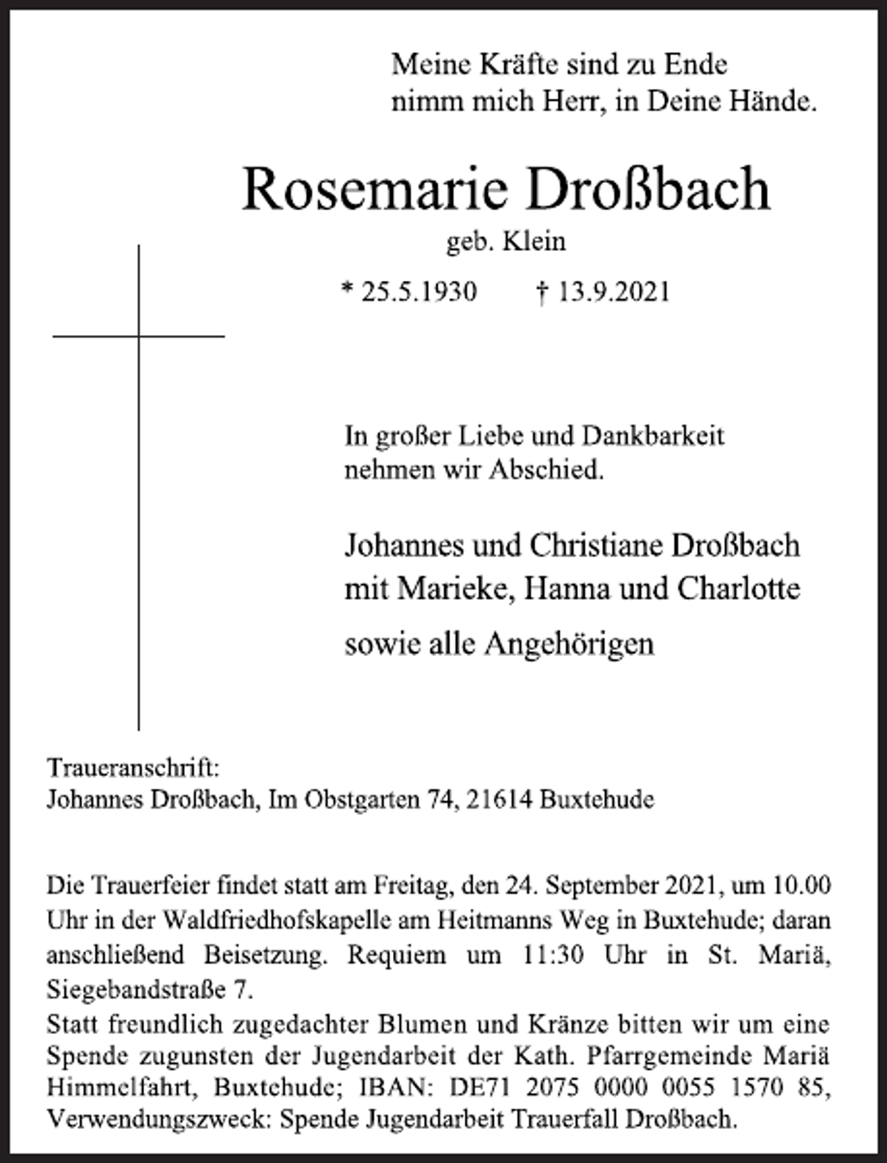 <p>Meine Kräfte sind zu Ende<br />nimm mich Herr, in Deine Hände.<br />Rosemarie Droßbach<br />geb. Klein<br />* 25.5.1930 † 13.9.2021<br />In großer Liebe und Dankbarkeit<br />nehmen wir Abschied.<br />Johannes und Christiane Droßbach<br />mit Marieke, Hanna und Charlotte<br />sowie alle Angehörigen<br />Traueranschrift:<br />Johannes Droßbach, Im Obstgarten 74, 21614 Buxtehude<br />Die Trauerfeier findet statt am Freitag, den 24. September 2021, um 10.00<br />Uhr in der Waldfriedhofskapelle am Heitmanns Weg in Buxtehude; daran<br />anschließend Beisetzung. Requiem um 11:30 Uhr in St. Mariä,<br />Siegebandstraße 7.<br />Statt freundlich zugedachter Blumen und Kränze bitten wir um eine<br />Spende zugunsten der Jugendarbeit der Kath. Pfarrgemeinde Mariä Himmelfahrt, Buxtehude; IBAN: DE71 2075 0000 0055 1570 85, Verwendungszweck: Spende Jugendarbeit Trauerfall Droßbach.</p>