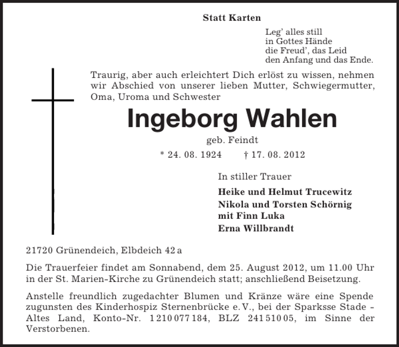 <p>Statt Karten<br />Leg’ alles still<br />in Gottes Hände<br />die Freud’, das Leid<br />den Anfang und das Ende.<br />Traurig, aber auch erleichtert Dich erlöst zu wissen, nehmen wir Abschied von unserer lieben Mutter, Schwiegermutter, Oma, Uroma und Schwester<br />Ingeborg Wahlen<br />geb. Feindt<br />* 24. 08. 1924 † 17. 08. 2012<br />In stiller Trauer<br />Heike und Helmut Trucewitz<br />Nikola und Torsten Schörnig<br />mit Finn Luka<br />Erna Willbrandt<br />21720 Grünendeich, Elbdeich 42 a<br />Die Trauerfeier findet am Sonnabend, dem 25. August 2012, um 11.00 Uhr in der St. Marien-Kirche zu Grünendeich statt; anschließend Beisetzung.<br />Anstelle freundlich zugedachter Blumen und Kränze wäre eine Spende<br />zugunsten des Kinderhospiz Sternenbrücke e. V., bei der Sparksse Stade - Altes Land, Konto-Nr. 1 210 077 184, BLZ 241 510 05, im Sinne der<br />Verstorbenen.</p>