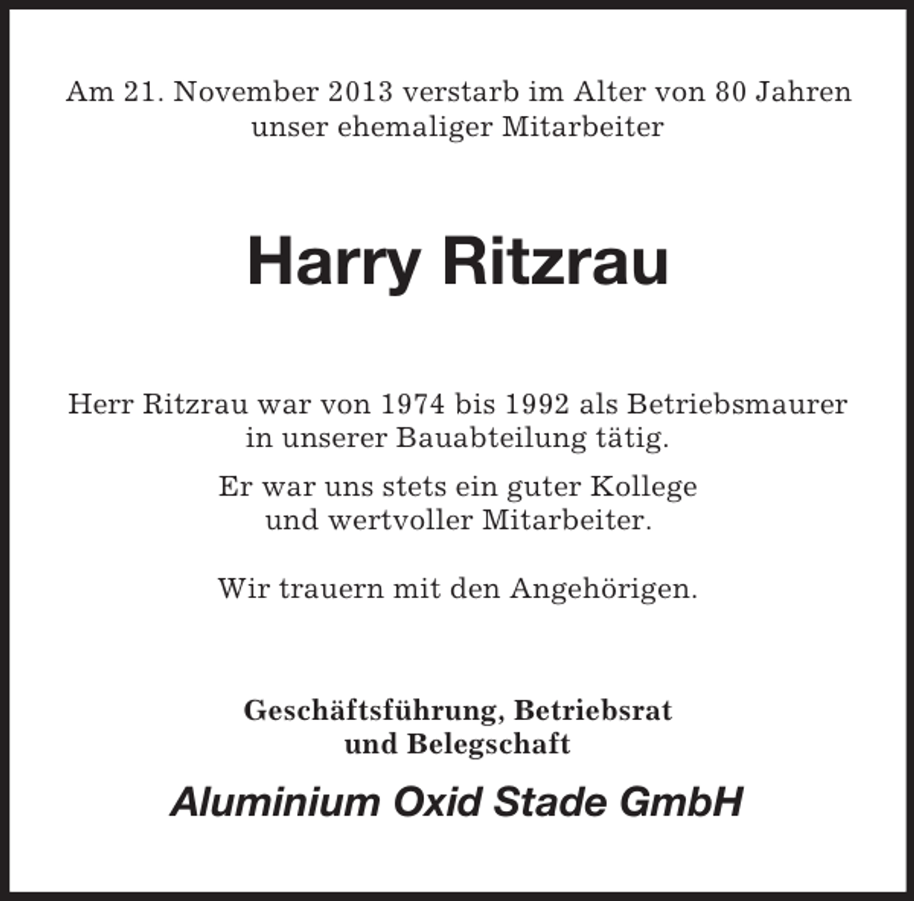 <p>Am 21. November 2013 verstarb im Alter von 80 Jahren<br />unser ehemaliger Mitarbeiter</p><p>Harry Ritzrau<br />Herr Ritzrau war von 1974 bis 1992 als Betriebsmaurer<br />in unserer Bauabteilung tätig.<br />Er war uns stets ein guter Kollege<br />und wertvoller Mitarbeiter.<br />Wir trauern mit den Angehörigen.</p><p>Geschäftsführung, Betriebsrat<br />und Belegschaft</p><p>Aluminium Oxid Stade GmbH</p>
