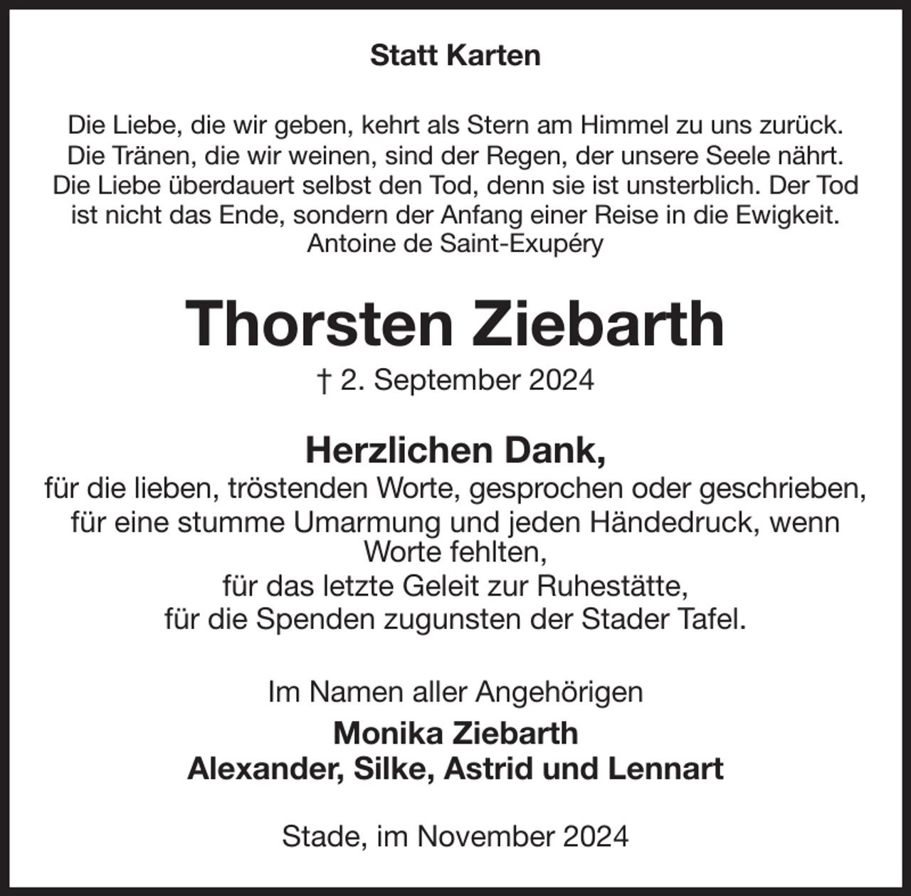 <p>Statt Karten<br />Die Liebe, die wir geben, kehrt als Stern am Himmel zu uns zurück.<br />Die Tränen, die wir weinen, sind der Regen, der unsere Seele nährt.<br />Die Liebe überdauert selbst den Tod, denn sie ist unsterblich. Der Tod ist nicht das Ende, sondern der Anfang einer Reise in die Ewigkeit.<br />Antoine de Saint-Exupéry<br />Thorsten Ziebarth<br />† 2. September 2024<br />Herzlichen Dank,<br />für die lieben, tröstenden Worte, gesprochen oder geschrieben,<br />für eine stumme Umarmung und jeden Händedruck, wenn Worte fehlten,<br />für das letzte Geleit zur Ruhestätte,<br />für die Spenden zugunsten der Stader Tafel.<br />Im Namen aller Angehörigen<br />Monika Ziebarth<br />Alexander, Silke, Astrid und Lennart<br />Stade, im November 2024</p>