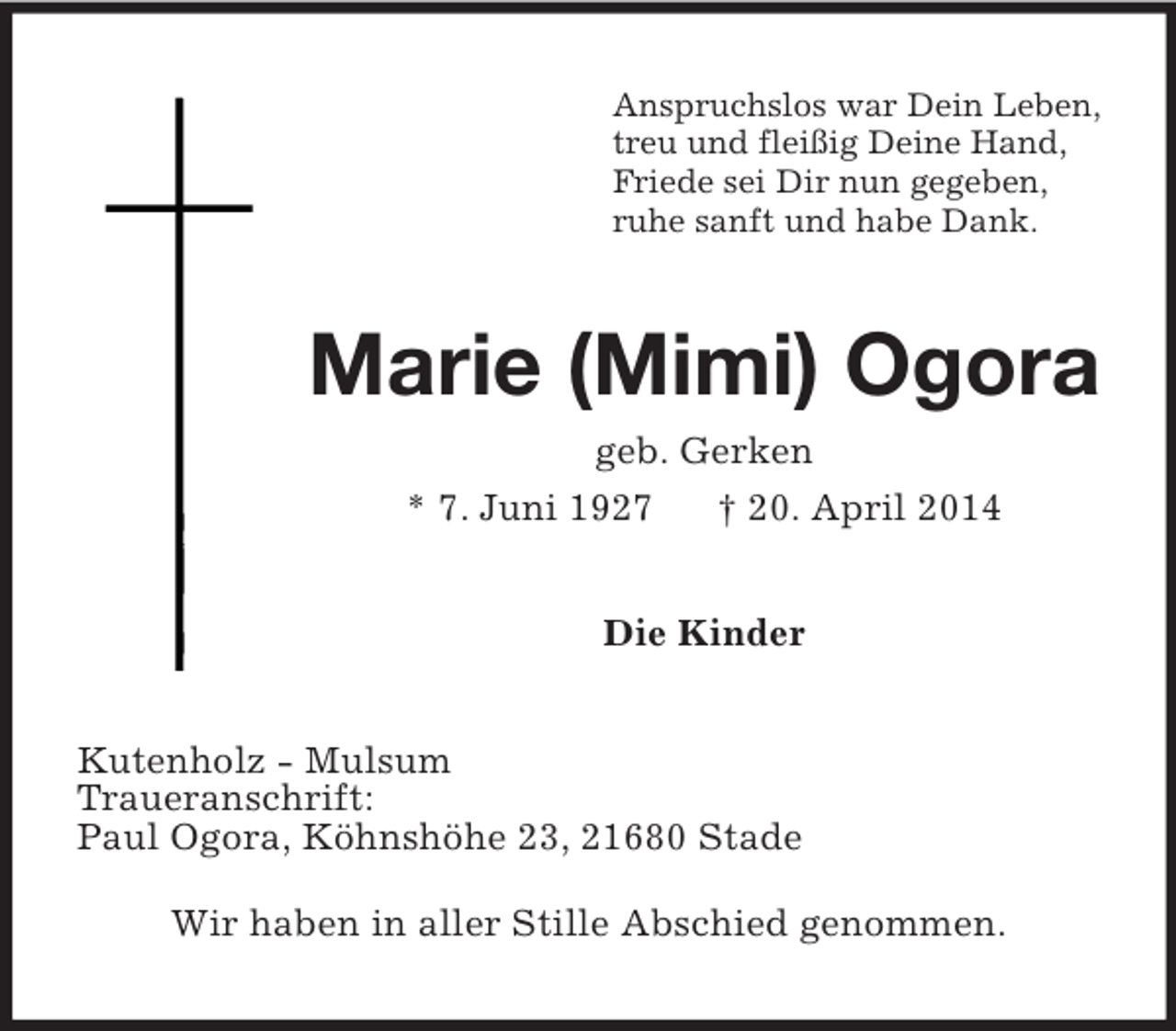 <p>Anspruchslos war Dein Leben,<br />treu und fleißig Deine Hand,<br />Friede sei Dir nun gegeben,<br />ruhe sanft und habe Dank.<br />Marie (Mimi) Ogora<br />geb. Gerken<br />* 7. Juni 1927 † 20. April 2014<br />Die Kinder<br />Kutenholz - Mulsum<br />Traueranschrift:<br />Paul Ogora, Köhnshöhe 23, 21680 Stade<br />Wir haben in aller Stille Abschied genommen.</p>