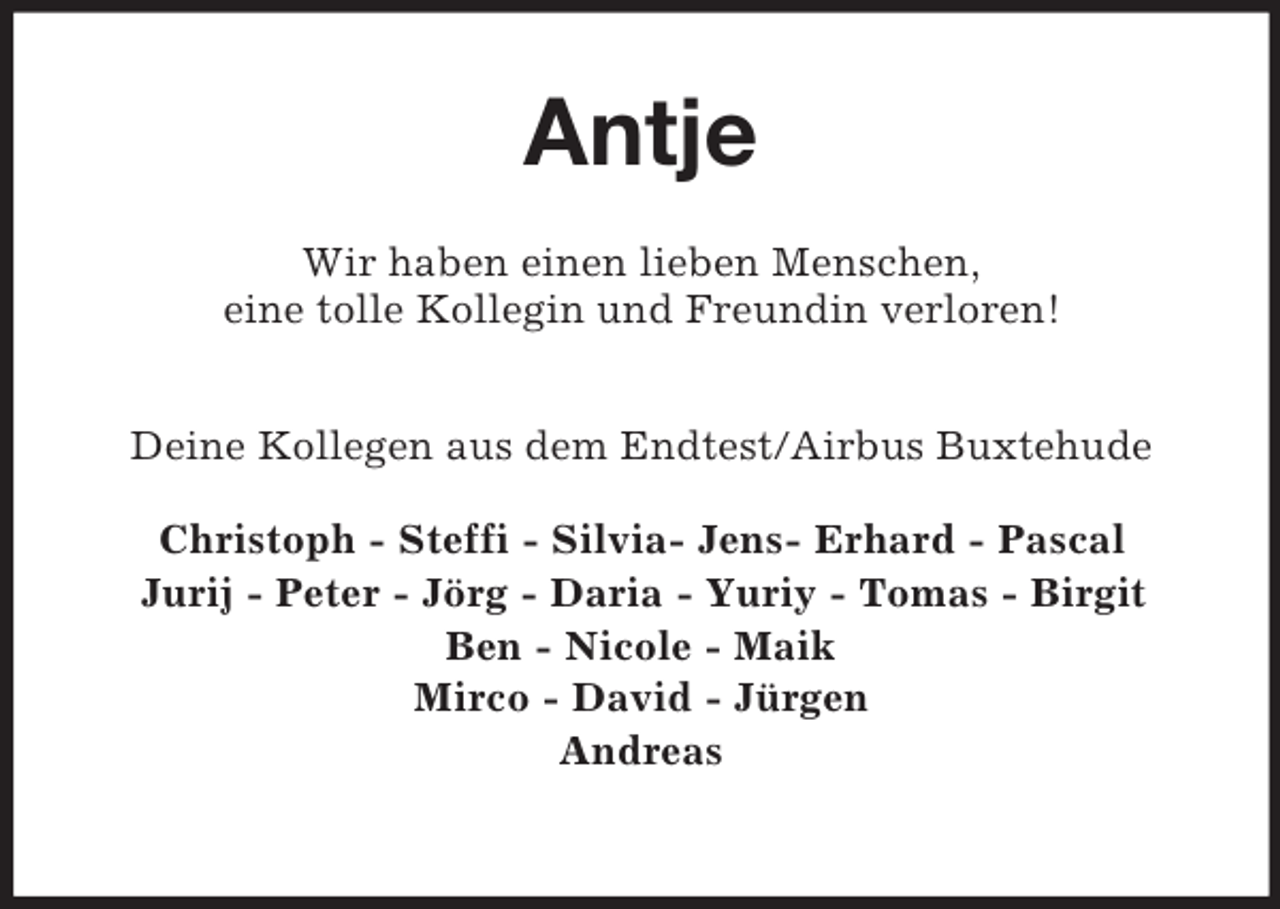 <p>Antje<br />Wir haben einen lieben Menschen,<br />eine tolle Kollegin und Freundin verloren!<br />Deine Kollegen aus dem Endtest/Airbus Buxtehude</p><p>Christoph - Steffi - Silvia- Jens- Erhard - Pascal<br />Jurij - Peter - Jörg - Daria - Yuriy - Tomas - Birgit<br />Ben - Nicole - Maik<br />Mirco - David - Jürgen<br />Andreas</p>