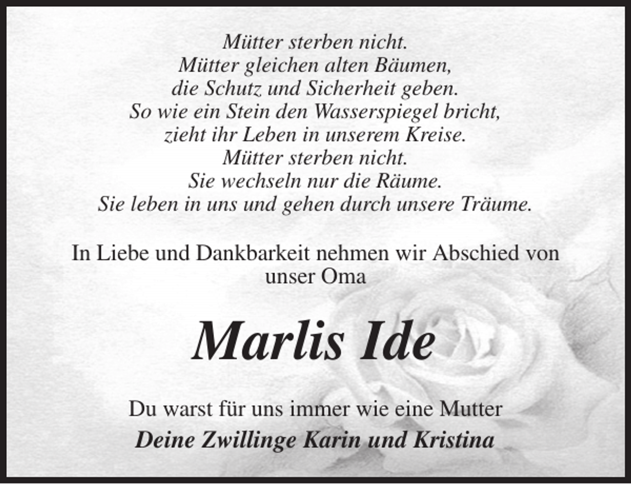 <p>Mütter sterben nicht.<br />Mütter gleichen alten Bäumen,<br />die Schutz und Sicherheit geben.<br />So wie ein Stein den Wasserspiegel bricht,<br />zieht ihr Leben in unserem Kreise.<br />Mütter sterben nicht.<br />Sie wechseln nur die Räume.<br />Sie leben in uns und gehen durch unsere Träume.<br />In Liebe und Dankbarkeit nehmen wir Abschied von<br />unser Oma<br />Marlis Ide<br />Du warst für uns immer wie eine Mutter<br />Deine Zwillinge Karin und Kristina</p>