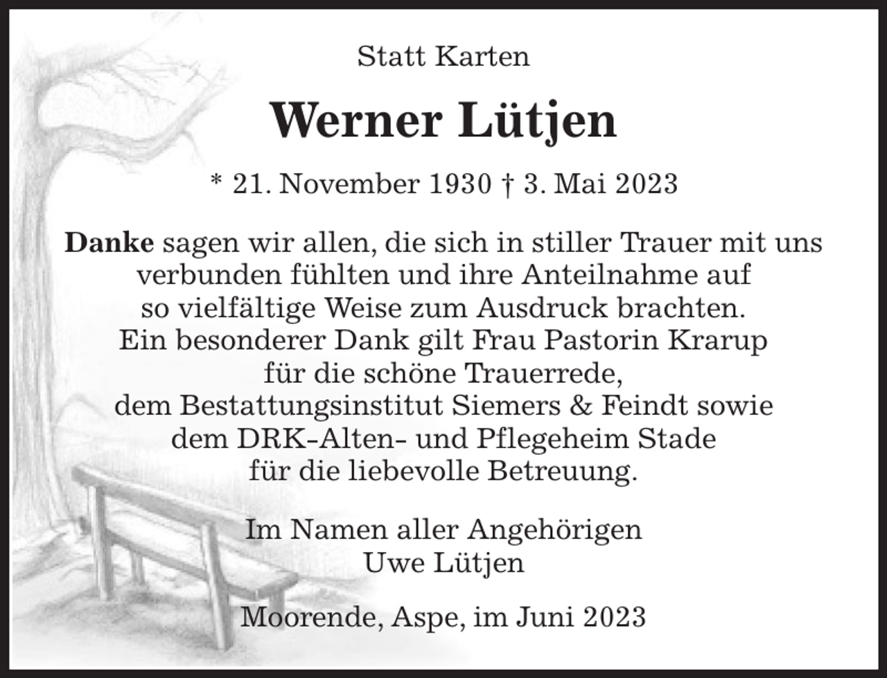 <p>Statt Karten<br />Werner Lütjen<br />* 21. November 1930 † 3. Mai 2023<br />Danke sagen wir allen, die sich in stiller Trauer mit uns<br />verbunden fühlten und ihre Anteilnahme auf<br />so vielfältige Weise zum Ausdruck brachten.<br />Ein besonderer Dank gilt Frau Pastorin Krarup<br />für die schöne Trauerrede,<br />dem Bestattungsinstitut Siemers &amp; Feindt sowie<br />dem DRK-Alten- und Pflegeheim Stade<br />für die liebevolle Betreuung.<br />Im Namen aller Angehörigen<br />Uwe Lütjen<br />Moorende, Aspe, im Juni 2023</p>