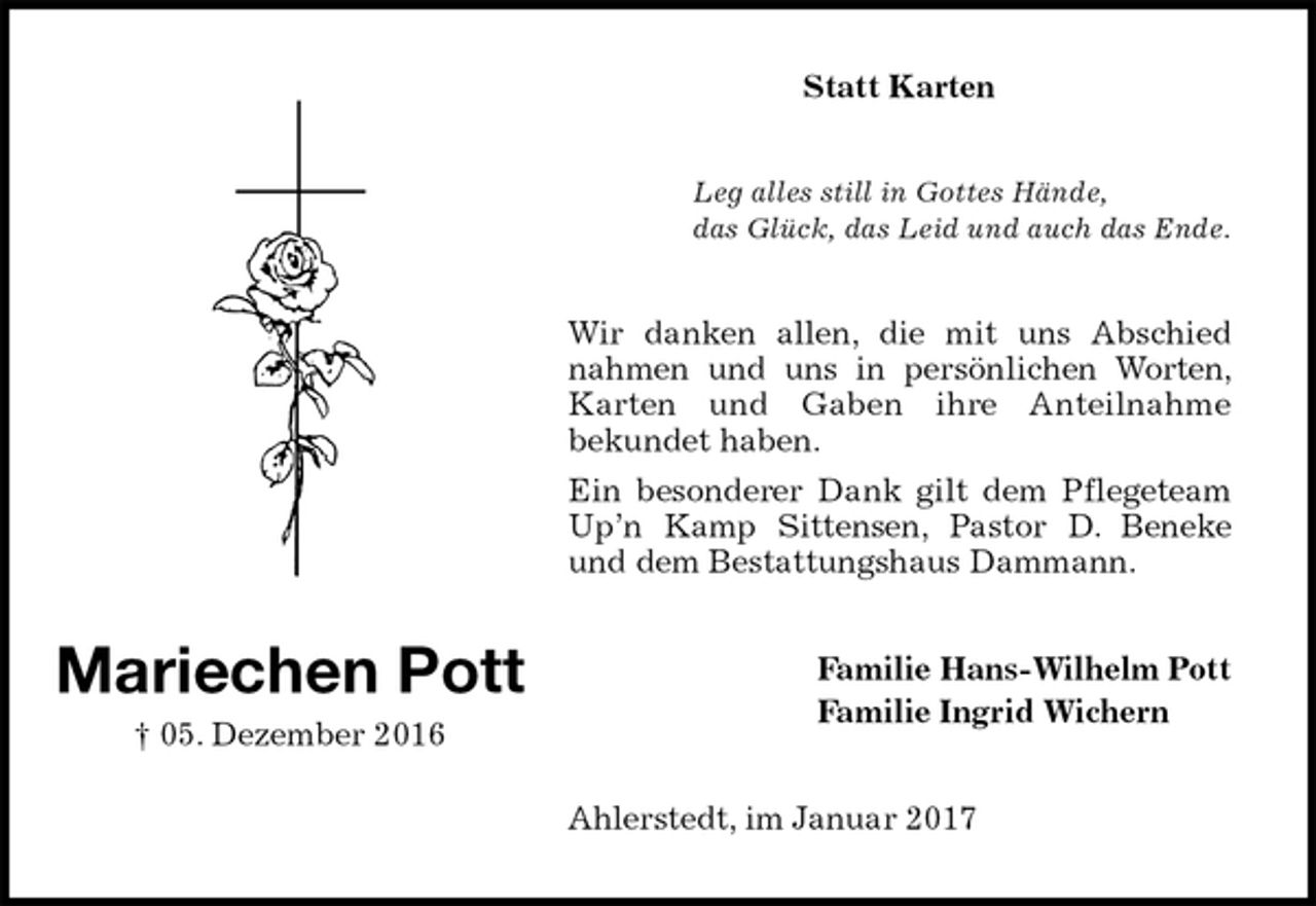 <p>Statt Karten<br />Leg alles still in Gottes Hände,<br />das Glück, das Leid und auch das Ende.<br />Wir danken allen, die mit uns Abschied nahmen und uns in persönlichen Worten, Karten und Gaben ihre Anteilnahme<br />bekundet haben.<br />Ein besonderer Dank gilt dem Pflegeteam Up’n Kamp Sittensen, Pastor D. Beneke und dem Bestattungshaus Dammann.<br />Familie Hans-Wilhelm Pott<br />Familie Ingrid Wichern<br />Ahlerstedt, im Januar 2017<br />Mariechen Pott<br />† 05. Dezember 2016</p>
