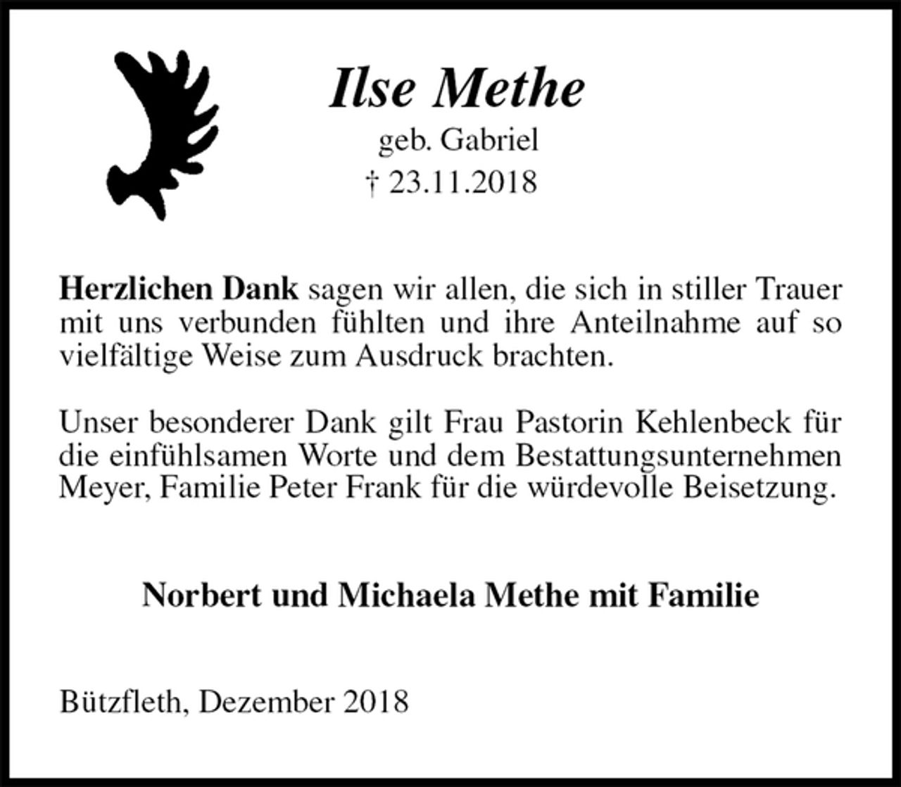 <p>Ilse Methe<br />geb. Gabriel<br />† 23.11.2018<br />Herzlichen Dank sagen wir allen, die sich in stiller Trauer mit uns verbunden fühlten und ihre Anteilnahme auf so vielfältige Weise zum Ausdruck brachten.</p><p>Unser besonderer Dank gilt Frau Pastorin Kehlenbeck für die einfühlsamen Worte und dem Bestattungsunternehmen Meyer, Familie Peter Frank für die würdevolle Beisetzung.<br />Norbert und Michaela Methe mit Familie<br />Bützfleth, Dezember 2018</p>