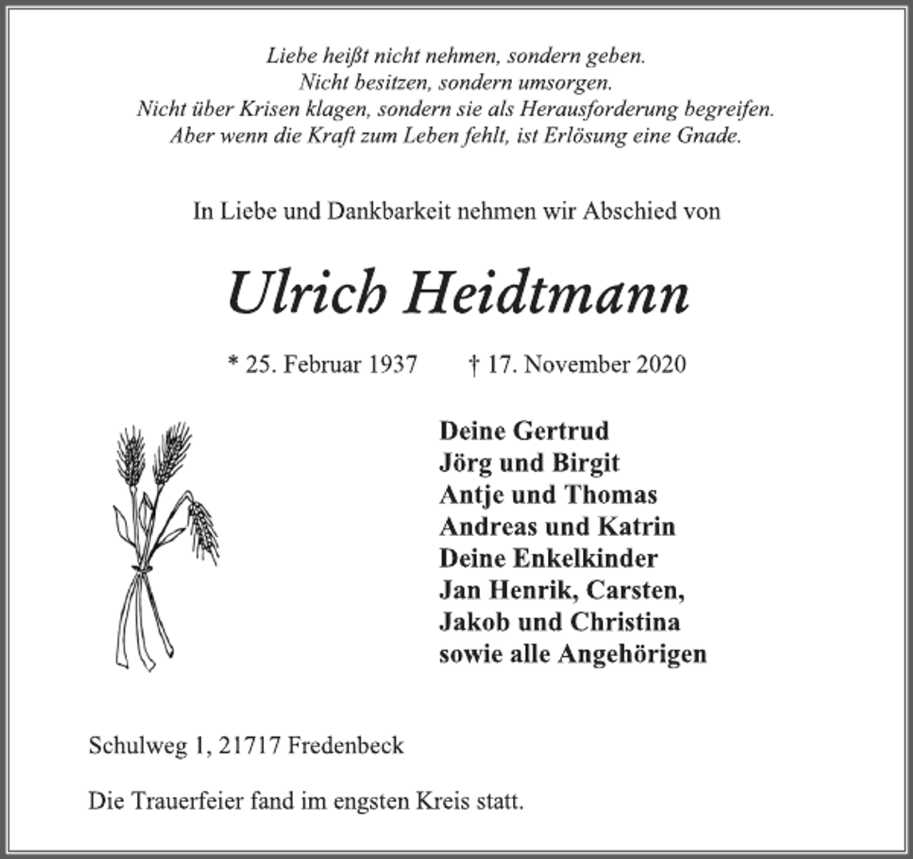 <p>Liebe heißt nicht nehmen, sondern geben. Nicht besitzen, sondern umsorgen. Nicht über Krisen klagen, sondern sie als Herausforderung begreifen.<br />Aber wenn die Kraft zum Leben fehlt, ist Erlösung eine Gnade.<br />In Liebe und Dankbarkeit nehmen wir Abschied von<br />Ulrich Heidtmann<br />* 25. Februar 1937 † 17. November 2020<br />Deine Gertrud<br />Jörg und Birgit<br />Antje und Thomas<br />Andreas und Katrin<br />Deine Enkelkinder<br />Jan Henrik, Carsten,<br />Jakob und Christina<br />sowie alle Angehörigen<br />Schulweg 1, 21717 Fredenbeck<br />Die Trauerfeier fand im engsten Kreis statt.</p>