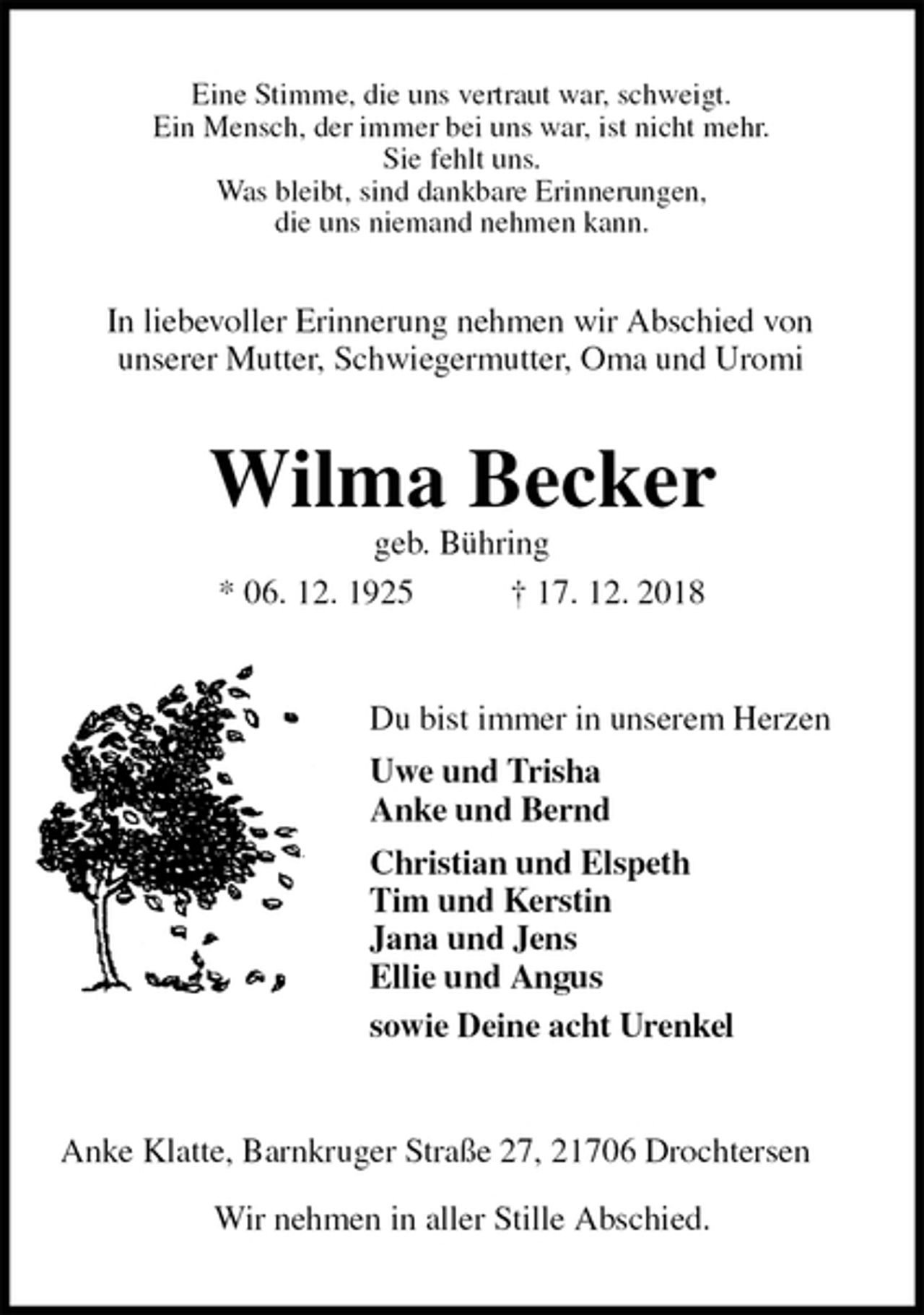 <p>Eine Stimme, die uns vertraut war, schweigt.<br />Ein Mensch, der immer bei uns war, ist nicht mehr.<br />Sie fehlt uns.<br />Was bleibt, sind dankbare Erinnerungen,<br />die uns niemand nehmen kann.<br />Wilma Becker<br />geb. Bühring<br />* 06. 12. 1925 † 17. 12. 2018<br />Du bist immer in unserem Herzen<br />Uwe und Trisha<br />Anke und Bernd<br />Christian und Elspeth<br />Tim und Kerstin<br />Jana und Jens<br />Ellie und Angus<br />sowie Deine acht Urenkel<br />Anke Klatte, Barnkruger Straße 27, 21706 Drochtersen</p><p>Wir nehmen in aller Stille Abschied.<br />In liebevoller Erinnerung nehmen wir Abschied von<br />unserer Mutter, Schwiegermutter, Oma und Uromi</p>