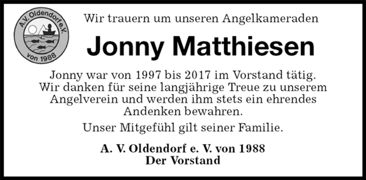 <p>Wir trauern um unseren Angelkameraden<br />Jonny Matthiesen<br />Jonny war von 1997 bis 2017 im Vorstand tätig.<br />Wir danken für seine langjährige Treue zu unserem<br />Angelverein und werden ihm stets ein ehrendes<br />Andenken bewahren.<br />Unser Mitgefühl gilt seiner Familie.<br />A. V. Oldendorf e. V. von 1988<br />Der Vorstand</p>