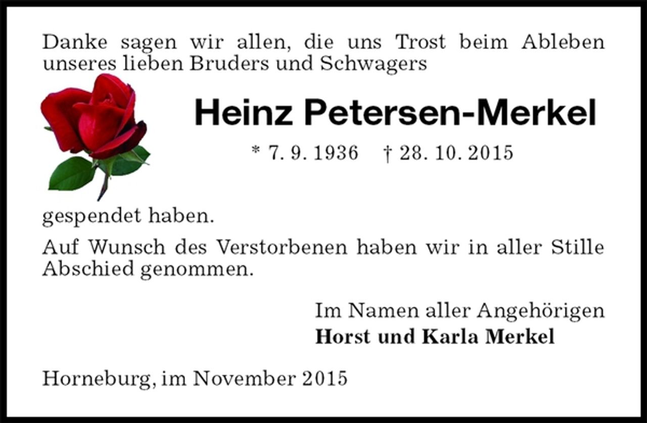 <p>Danke sagen wir allen, die uns Trost beim Ableben<br />unseres lieben Bruders und Schwagers<br />Heinz Petersen-Merkel<br />* 7. 9. 1936 † 28. 10. 2015<br />gespendet haben.<br />Auf Wunsch des Verstorbenen haben wir in aller Stille Abschied genommen.<br />Im Namen aller Angehörigen<br />Horst und Karla Merkel<br />Horneburg, im November 2015</p>