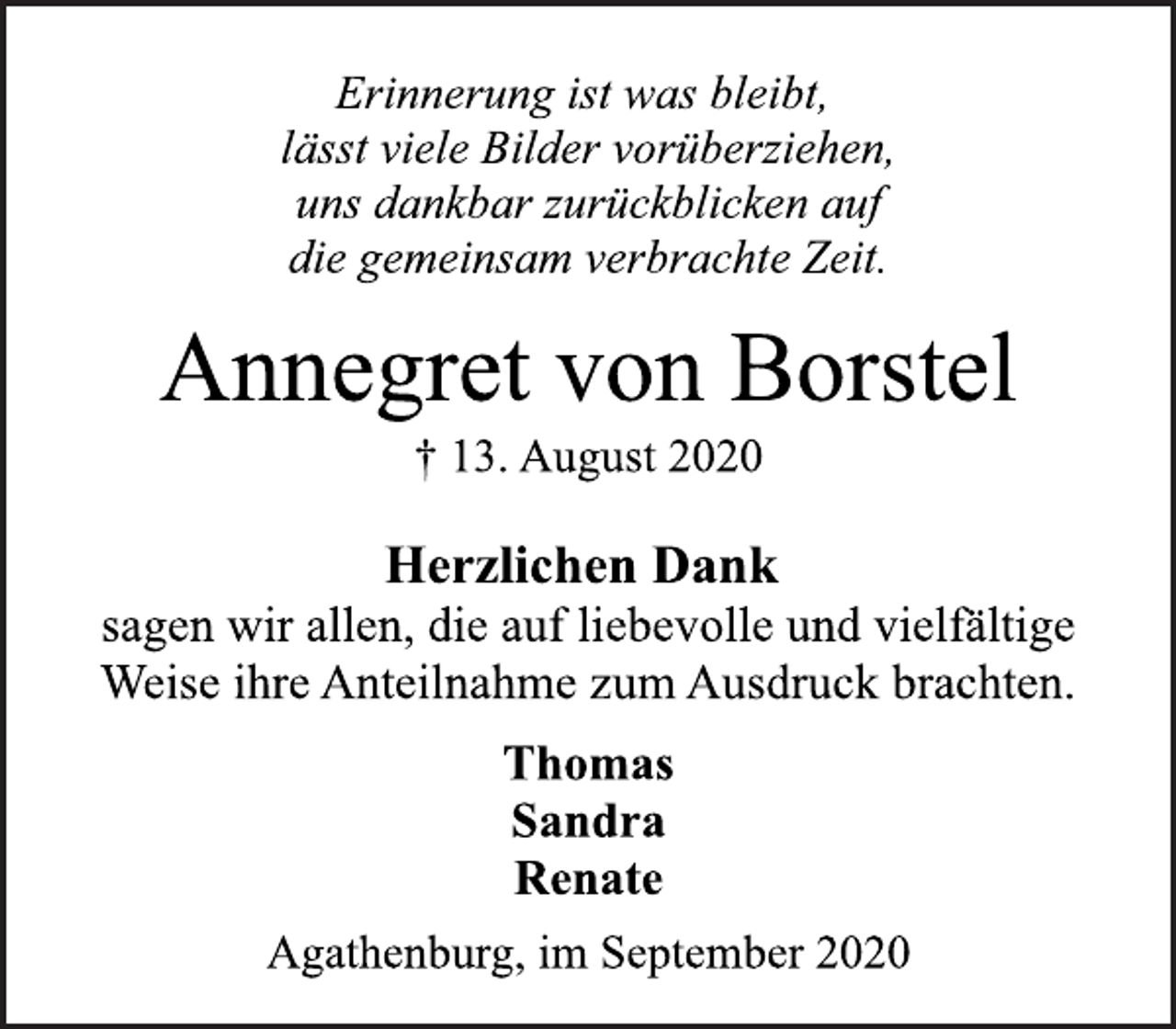 <p>Erinnerung ist was bleibt, lässt viele Bilder vorüberziehen, uns dankbar zurückblicken auf die gemeinsam verbrachte Zeit.<br />Annegret von Borstel<br />† 13. August 2020<br />Herzlichen Dank sagen wir allen, die auf liebevolle und vielfältige Weise ihre Anteilnahme zum Ausdruck brachten.<br />Thomas<br />Sandra<br />Renate<br />Agathenburg, im September 2020</p>