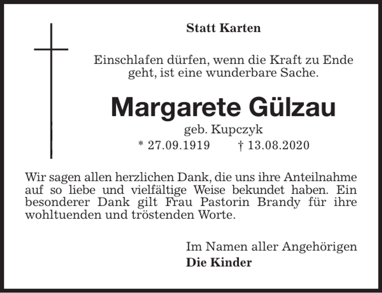 <p>Statt Karten<br />Einschlafen dürfen, wenn die Kraft zu Ende geht, ist eine wunderbare Sache.<br />Margarete Gülzau<br />geb. Kupczyk<br />* 27.09.1919 † 13.08.2020<br />Wir sagen allen herzlichen Dank, die uns ihre Anteilnahme auf so liebe und vielfältige Weise bekundet haben. Ein<br />besonderer Dank gilt Frau Pastorin Brandy für ihre<br />wohltuenden und tröstenden Worte.<br />Im Namen aller Angehörigen<br />Die Kinder</p>