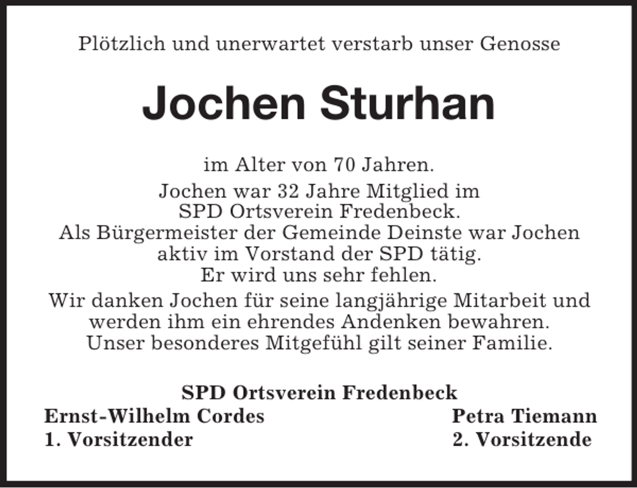 <p>Plötzlich und unerwartet verstarb unser Genosse<br />Jochen Sturhan<br />im Alter von 70 Jahren.<br />Jochen war 32 Jahre Mitglied im<br />SPD Ortsverein Fredenbeck.<br />Als Bürgermeister der Gemeinde Deinste war Jochen aktiv im Vorstand der SPD tätig.<br />Er wird uns sehr fehlen.<br />Wir danken Jochen für seine langjährige Mitarbeit und werden ihm ein ehrendes Andenken bewahren.<br />Unser besonderes Mitgefühl gilt seiner Familie.<br />SPD Ortsverein Fredenbeck<br />Ernst-Wilhelm Cordes Petra Tiemann<br />1. Vorsitzender 2. Vorsitzende</p>