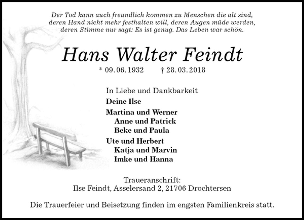 <p>Der Tod kann auch freundlich kommen zu Menschen die alt sind,<br />deren Hand nicht mehr festhalten will, deren Augen müde werden,<br />deren Stimme nur sagt: Es ist genug. Das Leben war schön.<br />Hans Walter Feindt<br />* 09. 06. 1932 † 28. 03. 2018<br />In Liebe und Dankbarkeit<br />Deine Ilse<br />Martina und Werner<br />Anne und Patrick<br />Beke und Paula<br />Ute und Herbert<br />Katja und Marvin<br />Imke und Hanna<br />Traueranschrift:<br />Ilse Feindt, Asselersand 2, 21706 Drochtersen</p>
<p>Die Trauerfeier und Beisetzung finden im engsten Familienkreis statt.</p>