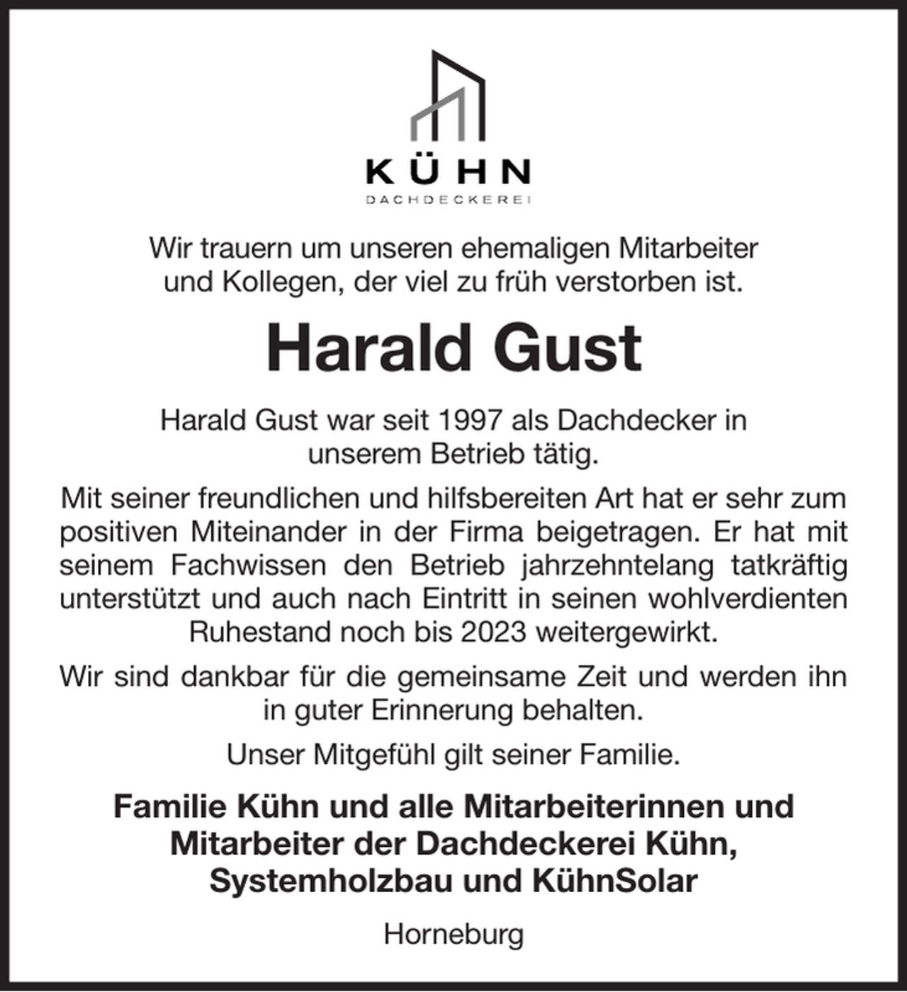 <p>Wir trauern um unseren ehemaligen Mitarbeiter<br />und Kollegen, der viel zu früh verstorben ist.<br />Harald Gust<br />Harald Gust war seit 1997 als Dachdecker in<br />unserem Betrieb tätig.<br />Mit seiner freundlichen und hilfsbereiten Art hat er sehr zum positiven Miteinander in der Firma beigetragen. Er hat mit<br />seinem Fachwissen den Betrieb jahrzehntelang tatkräftig<br />unterstützt und auch nach Eintritt in seinen wohlverdienten<br />Ruhestand noch bis 2023 weitergewirkt.<br />Wir sind dankbar für die gemeinsame Zeit und werden ihn<br />in guter Erinnerung behalten.<br />Unser Mitgefühl gilt seiner Familie.<br />Familie Kühn und alle Mitarbeiterinnen und<br />Mitarbeiter der Dachdeckerei Kühn,<br />Systemholzbau und KühnSolar<br />Horneburg</p>