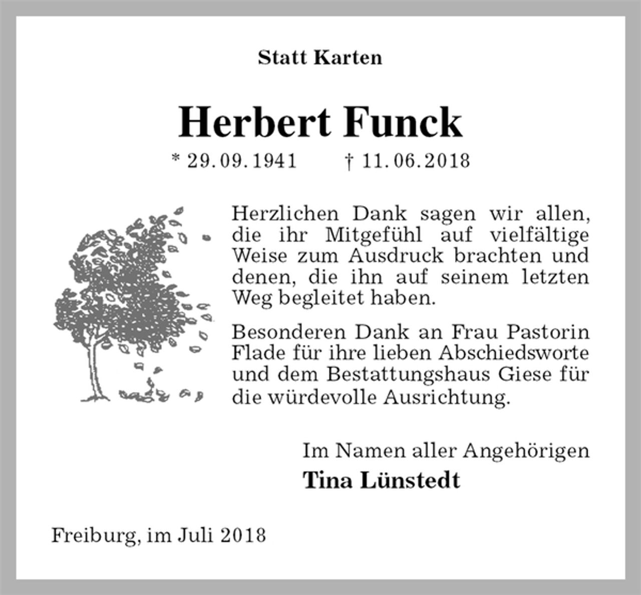 <p>Statt Karten<br />Herbert Funck<br />* 29. 09. 1941 † 11. 06. 2018<br />Herzlichen Dank sagen wir allen, die ihr Mitgefühl auf vielfältige Weise zum Ausdruck brachten und<br />denen, die ihn auf seinem letzten Weg begleitet haben.<br />Besonderen Dank an Frau Pastorin Flade für ihre lieben Abschiedsworte<br />und dem Bestattungshaus Giese für die würdevolle Ausrichtung.<br />Im Namen aller Angehörigen<br />Tina Lünstedt<br />Freiburg, im Juli 2018</p>