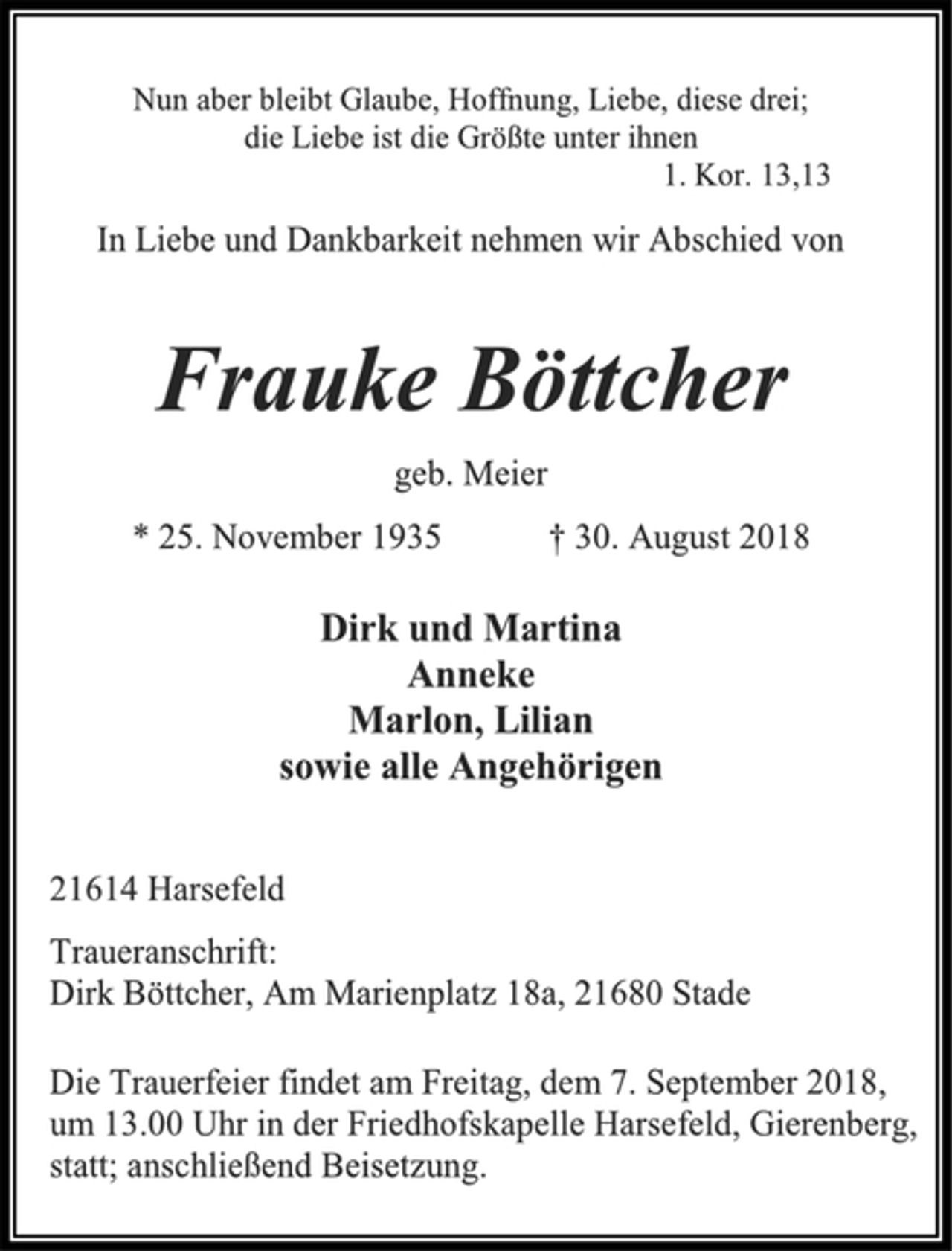 <p>Nun aber bleibt Glaube, Hoffnung, Liebe, diese drei;<br />die Liebe ist die Größte unter ihnen<br />1. Kor. 13,13<br />In Liebe und Dankbarkeit nehmen wir Abschied von<br />Frauke Böttcher<br />geb. Meier<br />* 25. November 1935 † 30. August 2018<br />Dirk und Martina<br />Anneke<br />Marlon, Lilian<br />sowie alle Angehörigen<br />21614 Harsefeld<br />Traueranschrift:<br />Dirk Böttcher, Am Marienplatz 18a, 21680 Stade<br />Die Trauerfeier findet am Freitag, dem 7. September 2018,<br />um 13.00 Uhr in der Friedhofskapelle Harsefeld, Gierenberg,<br />statt; anschließend Beisetzung.</p>