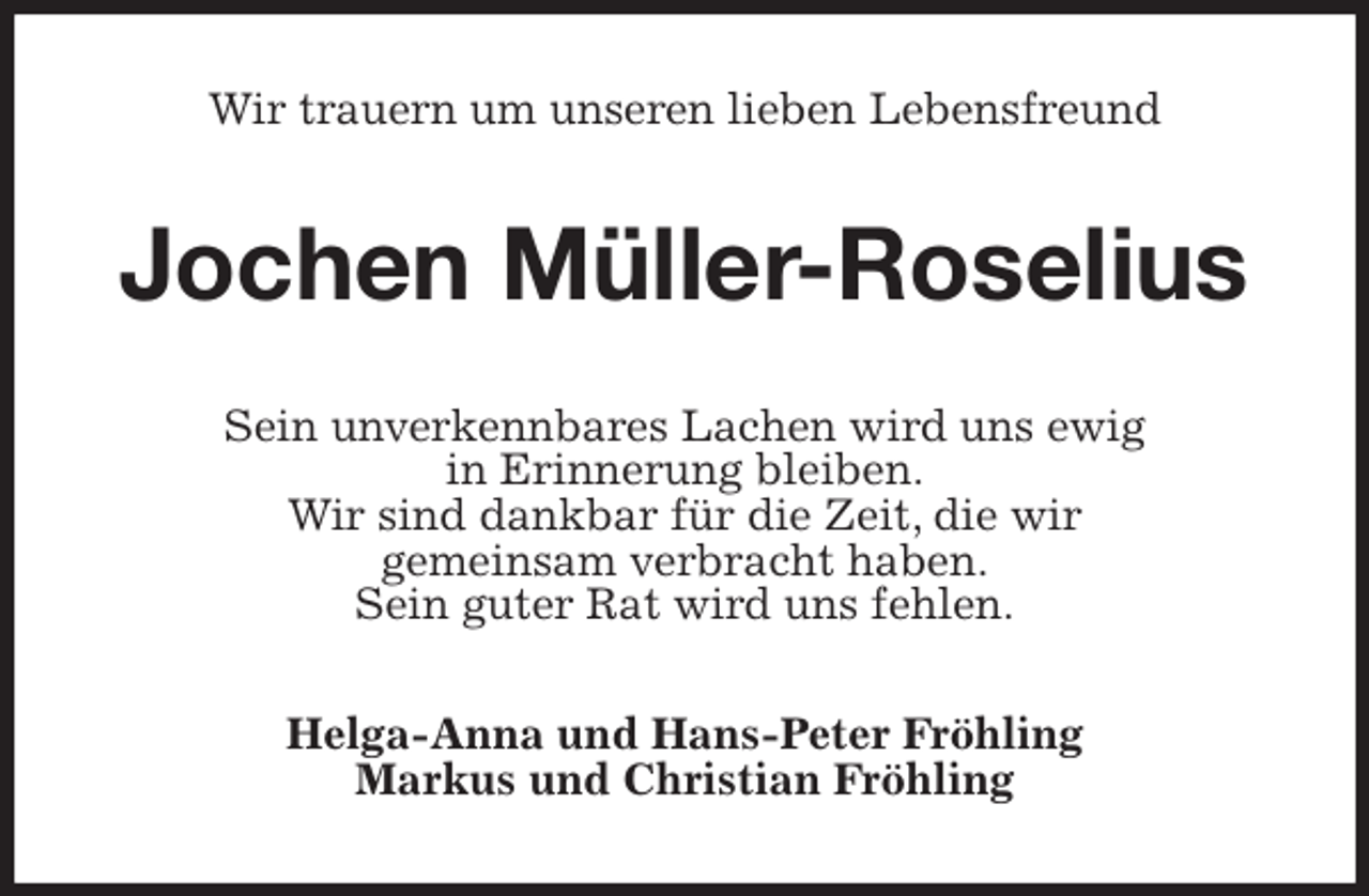 <p>Wir trauern um unseren lieben Lebensfreund<br />Jochen Müller-Roselius<br />Sein unverkennbares Lachen wird uns ewig<br />in Erinnerung bleiben.<br />Wir sind dankbar für die Zeit, die wir<br />gemeinsam verbracht haben.<br />Sein guter Rat wird uns fehlen.<br />Helga-Anna und Hans-Peter Fröhling<br />Markus und Christian Fröhling</p>