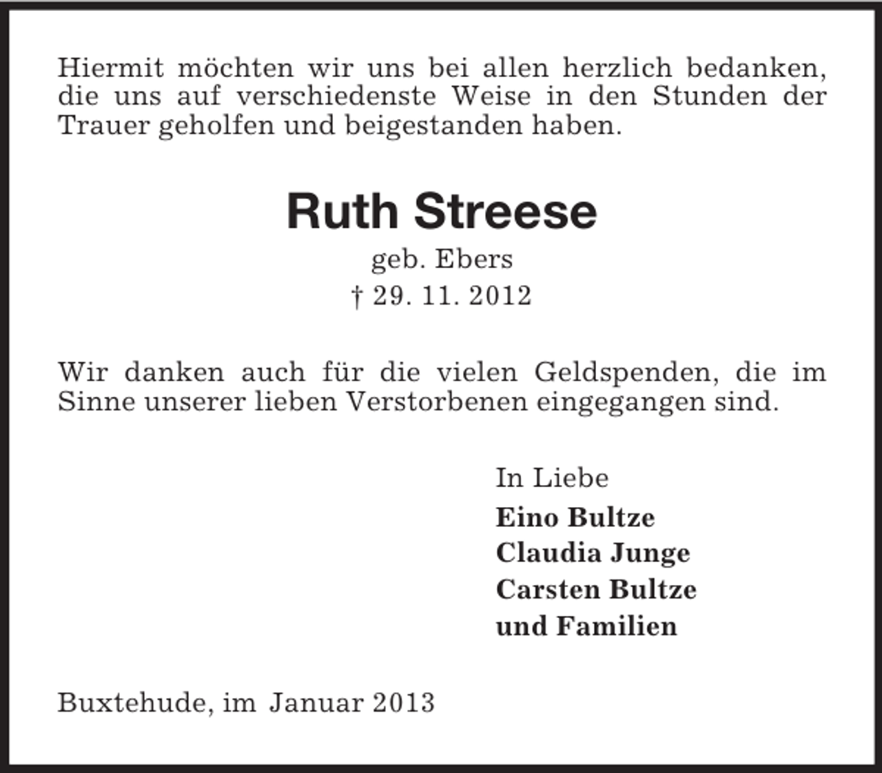 <p>Hiermit möchten wir uns bei allen herzlich bedanken, die uns auf verschiedenste Weise in den Stunden der Trauer geholfen und beigestanden haben.<br />Ruth Streese<br />geb. Ebers<br />† 29. 11. 2012<br />Wir danken auch für die vielen Geldspenden, die im Sinne unserer lieben Verstorbenen eingegangen sind.<br />In Liebe<br />Eino Bultze<br />Claudia Junge<br />Carsten Bultze<br />und Familien<br />Buxtehude, im Januar 2013</p>