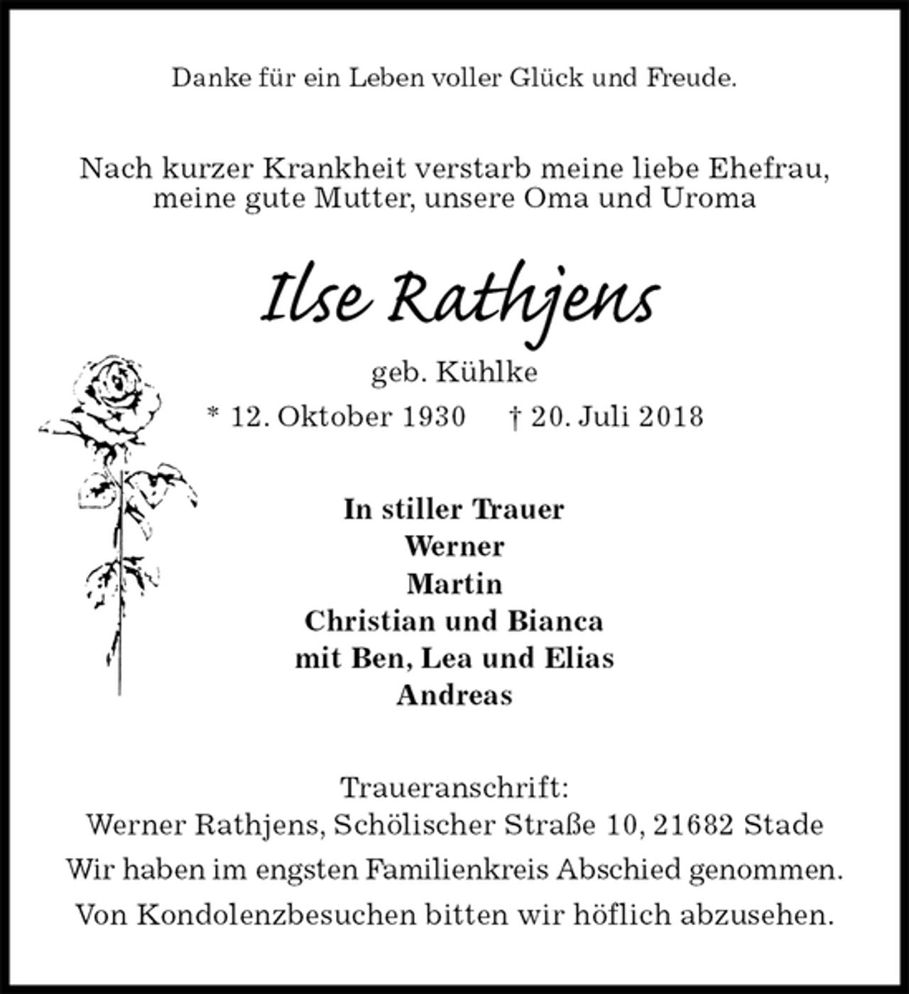 <p>Danke für ein Leben voller Glück und Freude.<br />Nach kurzer Krankheit verstarb meine liebe Ehefrau,<br />meine gute Mutter, unsere Oma und Uroma<br />Ilse Rathjens<br />geb. Kühlke<br />* 12. Oktober 1930 † 20. Juli 2018<br />In stiller Trauer<br />Werner<br />Martin<br />Christian und Bianca<br />mit Ben, Lea und Elias<br />Andreas<br />Traueranschrift:<br />Werner Rathjens, Schölischer Straße 10, 21682 Stade<br />Wir haben im engsten Familienkreis Abschied genommen.<br />Von Kondolenzbesuchen bitten wir höflich abzusehen.</p>