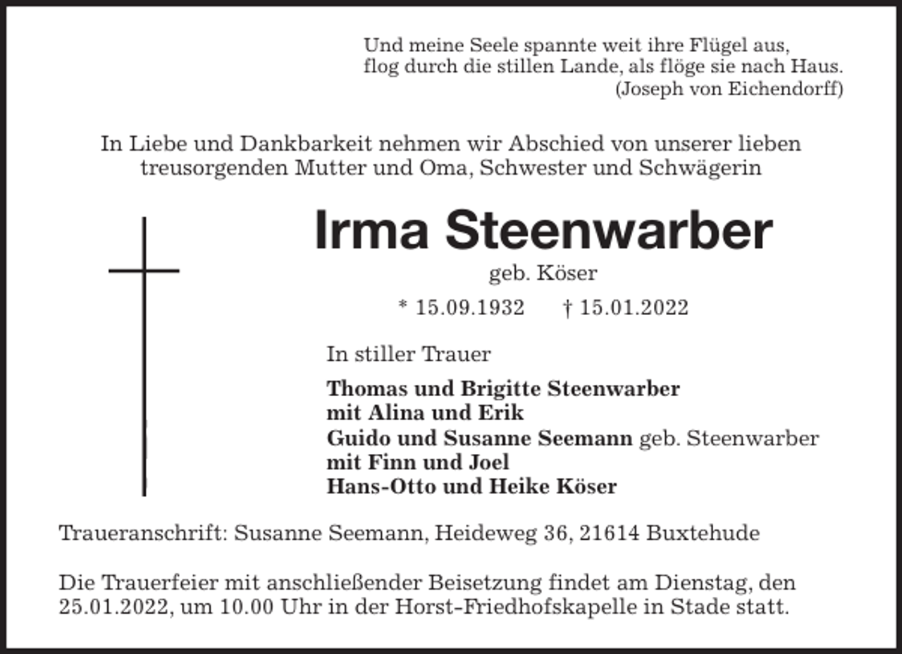 <p>Und meine Seele spannte weit ihre Flügel aus,<br />flog durch die stillen Lande, als flöge sie nach Haus.<br />(Joseph von Eichendorff)<br />In Liebe und Dankbarkeit nehmen wir Abschied von unserer lieben<br />treusorgenden Mutter und Oma, Schwester und Schwägerin<br />Irma Steenwarber<br />geb. Köser<br />* 15.09.1932 † 15.01.2022<br />In stiller Trauer<br />Thomas und Brigitte Steenwarber<br />mit Alina und Erik<br />Guido und Susanne Seemann geb. Steenwarber<br />mit Finn und Joel<br />Hans-Otto und Heike Köser<br />Traueranschrift: Susanne Seemann, Heideweg 36, 21614 Buxtehude</p>
<p>Die Trauerfeier mit anschließender Beisetzung findet am Dienstag, den<br />25.01.2022, um 10.00 Uhr in der Horst-Friedhofskapelle in Stade statt.</p>