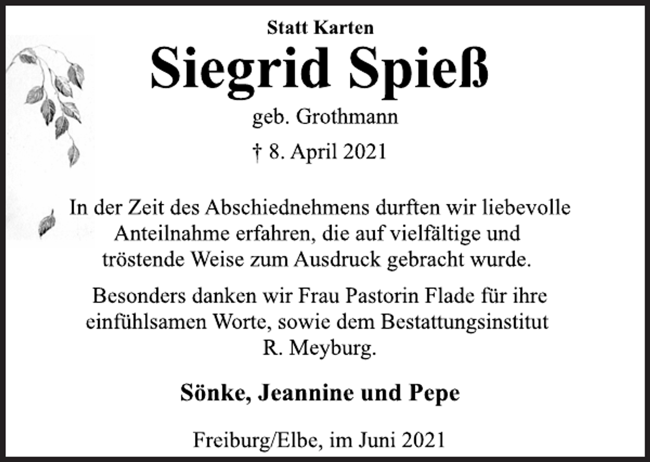 <p>Statt Karten<br />Siegrid Spieß<br />geb. Grothmann<br />† 8. April 2021<br />In der Zeit des Abschiednehmens durften wir liebevolle<br />Anteilnahme erfahren, die auf vielfältige und<br />tröstende Weise zum Ausdruck gebracht wurde.<br />Besonders danken wir Frau Pastorin Flade für ihre<br />einfühlsamen Worte, sowie dem Bestattungsinstitut<br />R. Meyburg.<br />Sönke, Jeannine und Pepe<br />Freiburg/Elbe, im Juni 2021</p>