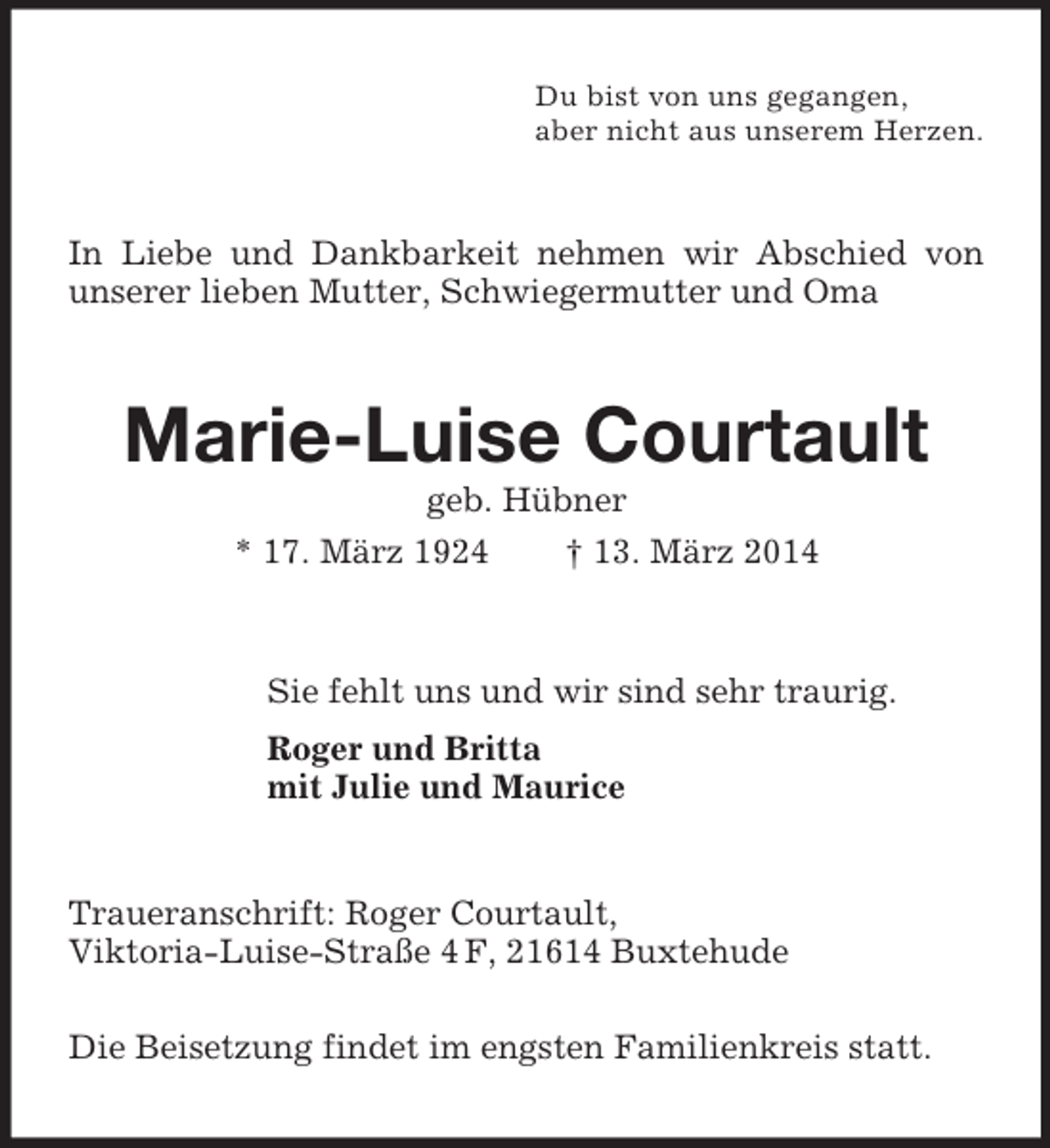 <p>Du bist von uns gegangen,<br />aber nicht aus unserem Herzen.<br />In Liebe und Dankbarkeit nehmen wir Abschied von unserer lieben Mutter, Schwiegermutter und Oma<br />Marie-Luise Courtault<br />geb. Hübner<br />* 17. März 1924 † 13. März 2014<br />Sie fehlt uns und wir sind sehr traurig.<br />Roger und Britta<br />mit Julie und Maurice<br />Traueranschrift: Roger Courtault,<br />Viktoria-Luise-Straße 4 F, 21614 Buxtehude</p><p>Die Beisetzung findet im engsten Familienkreis statt.</p>