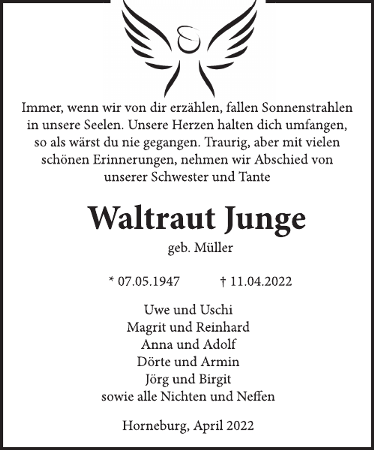 <p>Immer, wenn wir von dir erzählen, fallen Sonnenstrahlen<br />in unsere Seelen. Unsere Herzen halten dich umfangen,<br />so als wärst du nie gegangen. Traurig, aber mit vielen<br />schönen Erinnerungen, nehmen wir Abschied von<br />unserer Schwester und Tante<br />Waltraut Junge<br />geb. Müller<br />* 07.05.1947 † 11.04.2022<br />Uwe und Uschi<br />Magrit und Reinhard<br />Anna und Adolf<br />Dörte und Armin<br />Jörg und Birgit<br />sowie alle Nichten und Neffen<br />Horneburg, April 2022</p>
