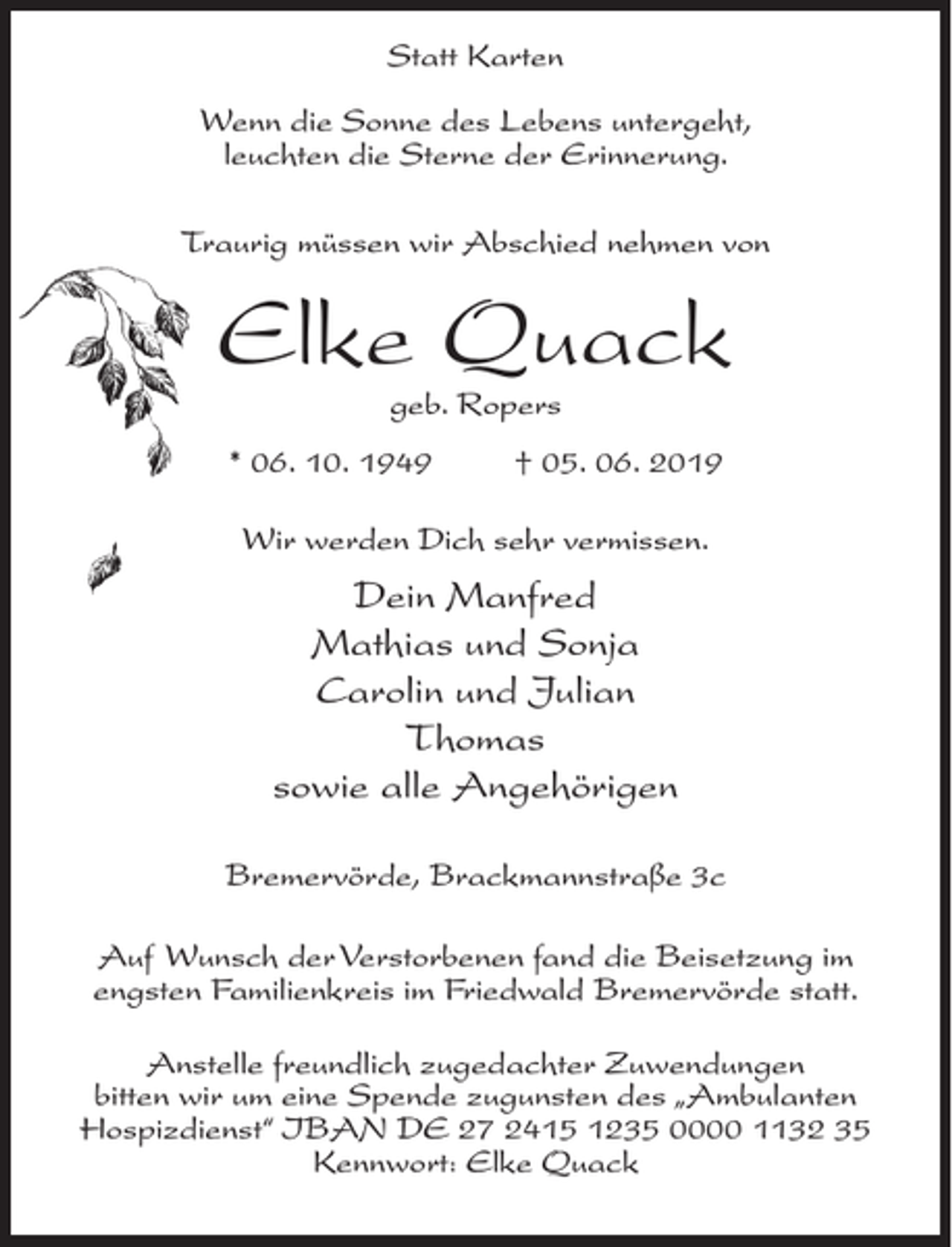 <p>Statt Karten<br />Wenn die Sonne des Lebens untergeht,<br />leuchten die Sterne der Erinnerung.<br />Traurig müssen wir Abschied nehmen von<br />Elke Quack<br />geb. Ropers<br />* 06. 10. 1949 † 05. 06. 2019<br />Wir werden Dich sehr vermissen.<br />Dein Manfred<br />Mathias und Sonja<br />Carolin und Julian<br />Thomas<br />sowie alle Angehörigen<br />Bremervörde, Brackmannstraße 3c<br />Auf Wunsch der Verstorbenen fand die Beisetzung im engsten Familienkreis im Friedwald Bremervörde statt.<br />Anstelle freundlich zugedachter Zuwendungen<br />bitten wir um eine Spende zugunsten des „Ambulanten Hospizdienst“ IBAN DE 27 2415 1235 0000 1132 25 Kennwort: Elke Quack</p>