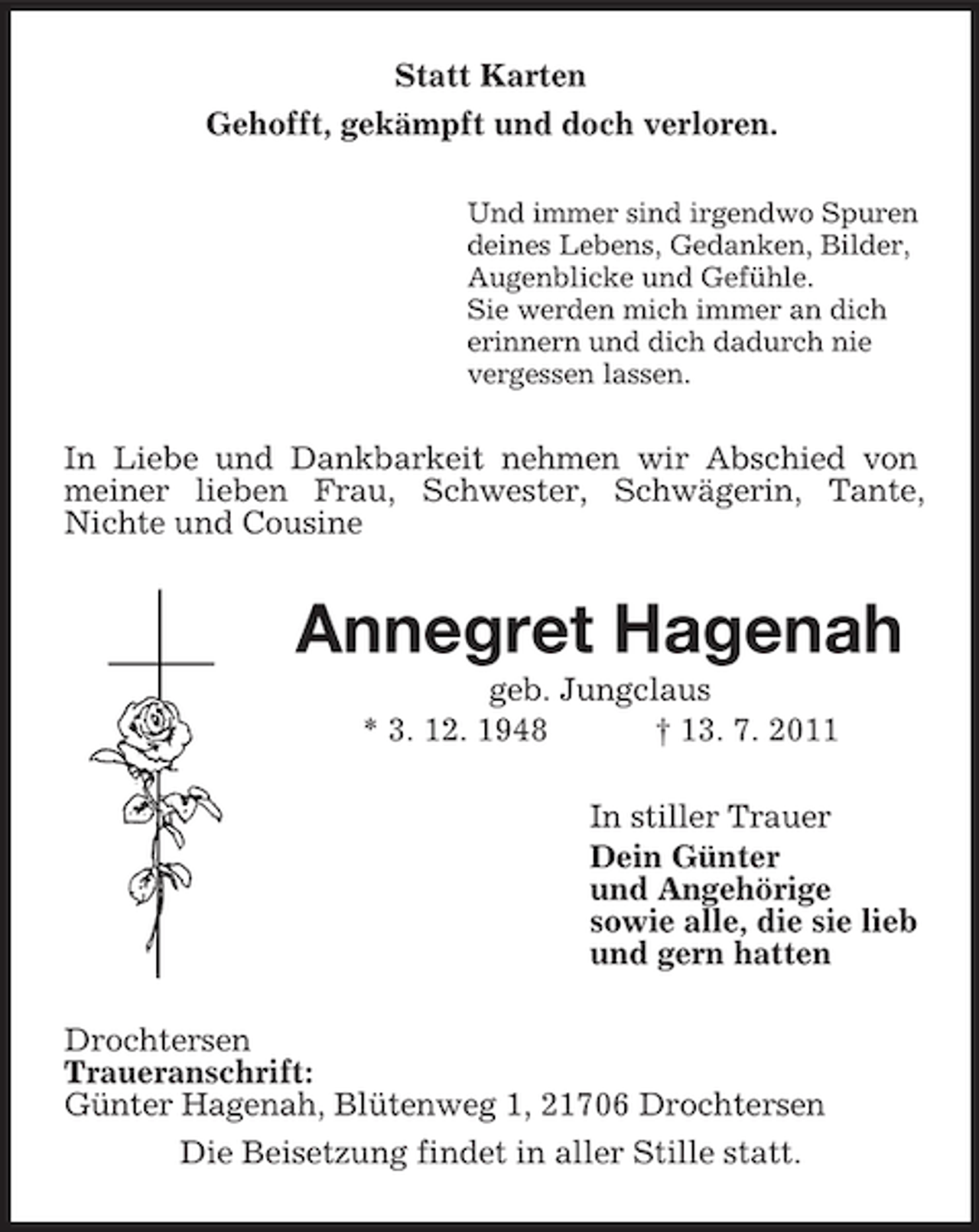 <p>Statt Karten<br />Gehofft, gekämpft und doch verloren.<br />Und immer sind irgendwo Spuren<br />deines Lebens, Gedanken, Bilder,<br />Augenblicke und Gefühle.<br />Sie werden mich immer an dich<br />erinnern und dich dadurch nie<br />vergessen lassen.</p><p>In Liebe und Dankbarkeit nehmen wir Abschied von<br />meiner lieben Frau, Schwester, Schwägerin, Tante,<br />Nichte und Cousine</p><p>Annegret Hagenah<br />geb. Jungclaus<br />* 3. 12. 1948<br />† 13. 7. 2011<br />In stiller Trauer<br />Dein Günter<br />und Angehörige<br />sowie alle, die sie lieb<br />und gern hatten<br />Drochtersen<br />Traueranschrift:<br />Günter Hagenah, Blütenweg 1, 21706 Drochtersen<br />Die Beisetzung findet in aller Stille statt.</p>