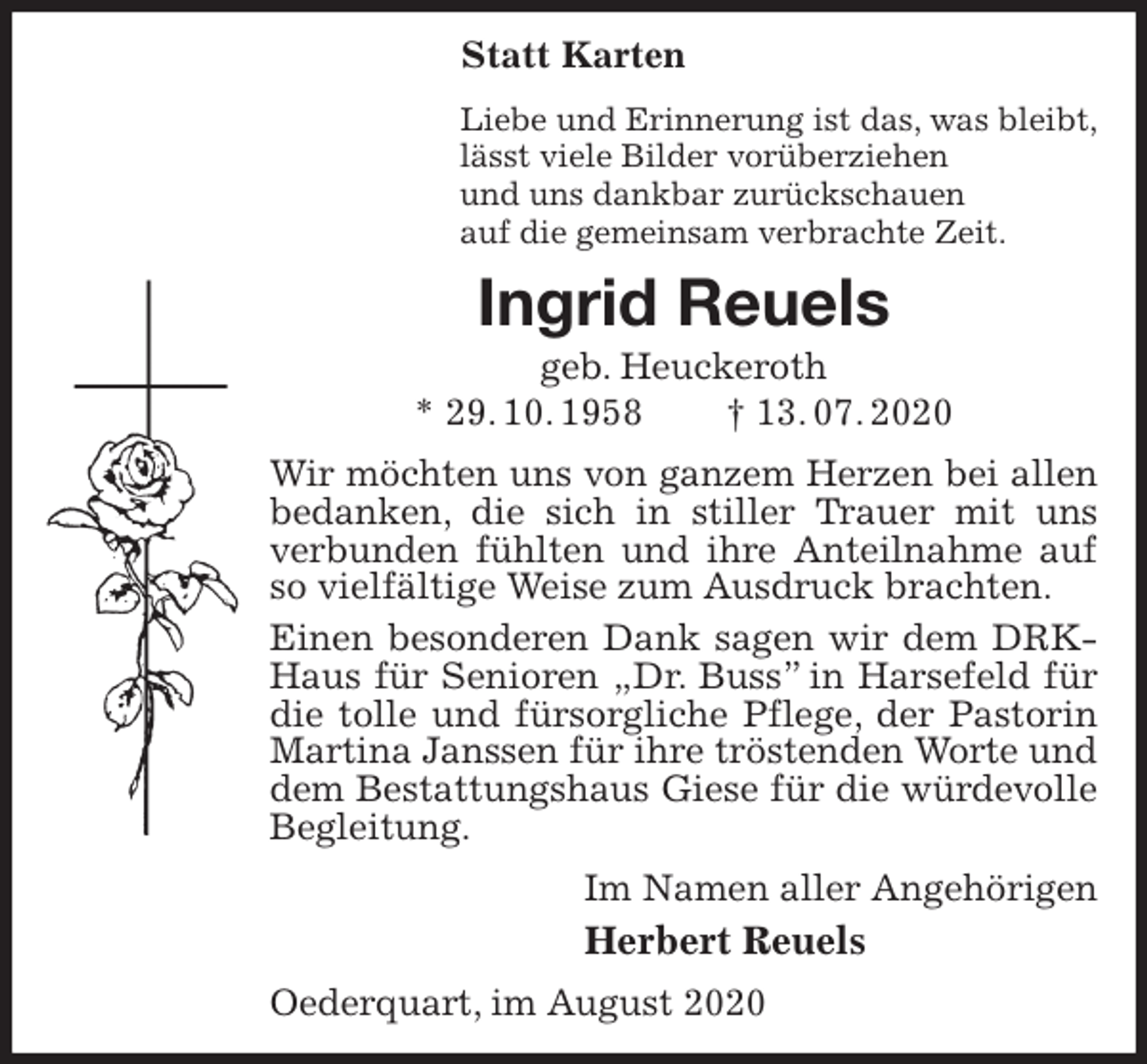 <p>Statt Karten<br />Liebe und Erinnerung ist das, was bleibt,<br />lässt viele Bilder vorüberziehen<br />und uns dankbar zurückschauen<br />auf die gemeinsam verbrachte Zeit.<br />Ingrid Reuels<br />geb. Heuckeroth<br />* 29. 10. 1958 † 13. 07. 2020<br />Wir möchten uns von ganzem Herzen bei allen bedanken, die sich in stiller Trauer mit uns verbunden fühlten und ihre Anteilnahme auf so vielfältige Weise zum Ausdruck brachten.<br />Einen besonderen Dank sagen wir dem DRK-Haus für Senioren „Dr. Buss” in Harsefeld für die tolle und fürsorgliche Pflege, der Pastorin Martina Janssen für ihre tröstenden Worte und dem Bestattungshaus Giese für die würdevolle Begleitung.<br />Im Namen aller Angehörigen<br />Herbert Reuels<br />Oederquart, im August 2020</p>