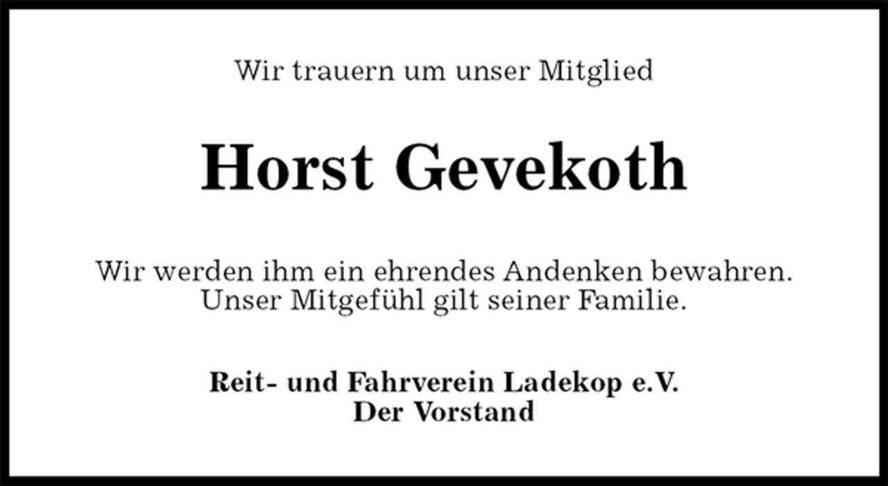 <p>Wir trauern um unser Mitglied<br />Horst Gevekoth<br />Wir werden ihm ein ehrendes Andenken bewahren.<br />Unser Mitgefühl gilt seiner Familie.<br />Reit- und Fahrverein Ladekop e.V.<br />Der Vorstand</p>