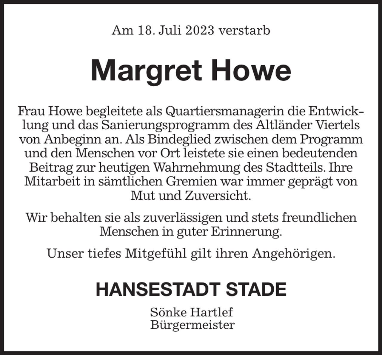 <p>Am 18. Juli 2023 verstarb<br />Margret Howe<br />Frau Howe begleitete als Quartiersmanagerin die Entwicklung und das Sanierungsprogramm des Altländer Viertels von Anbeginn an. Als Bindeglied zwischen dem Programm und den Menschen vor Ort leistete sie einen bedeutenden Beitrag zur heutigen Wahrnehmung des Stadtteils. Ihre Mitarbeit in sämtlichen Gremien war immer geprägt von Mut und Zuversicht.</p><p>Wir behalten sie als zuverlässigen und stets freundlichen Menschen in guter Erinnerung.</p><p>Unser tiefes Mitgefühl gilt ihren Angehörigen.<br />HANSESTADT STADE<br />Sönke Hartlef<br />Bürgermeister</p>