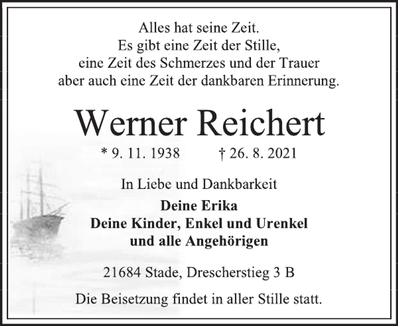<p>Alles hat seine Zeit.<br />Es gibt eine Zeit der Stille,<br />eine Zeit des Schmerzes und der Trauer<br />aber auch eine Zeit der dankbaren Erinnerung.<br />Werner Reichert<br />* 9. 11. 1938† 26. 8.2021<br />In Liebe und Dankbarkeit Deine Erika Deine Kinder, Enkel und Urenkel und alle Angehörigen 21684 Stade, Drescherstieg 3 B<br />Die Beisetzung findet in aller Stille statt.</p>