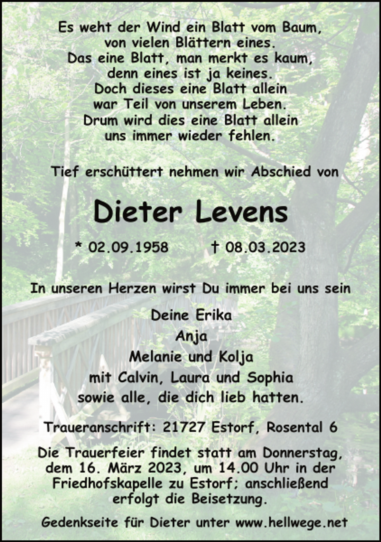 <p>Es weht der Wind ein Blatt vom Baum,<br />von vielen Blättern eines.<br />Das eine Blatt, man merkt es kaum,<br />denn eines ist ja keines.<br />Doch dieses eine Blatt allein<br />war Teil von unserem Leben.<br />Drum wird dies eine Blatt allein<br />uns immer wieder fehlen.<br />Tief erschüttert nehmen wir Abschied von<br />Dieter Levens<br />* 02.09.1958 † 08.03.2023<br />In unseren Herzen wirst Du immer bei uns sein<br />Deine Erika<br />Anja<br />Melanie und Kolja<br />mit Calvin, Laura und Sophia<br />sowie alle, die dich lieb hatten.<br />Traueranschrift: 21727 Estorf, Rosental 6<br />Die Trauerfeier findet statt am Donnerstag,<br />dem 16. März 2023, um 14.00 Uhr in der<br />Friedhofskapelle zu Estorf; anschließend<br />erfolgt die Beisetzung.<br />Gedenkseite für Dieter unter www.hellwege.net</p>