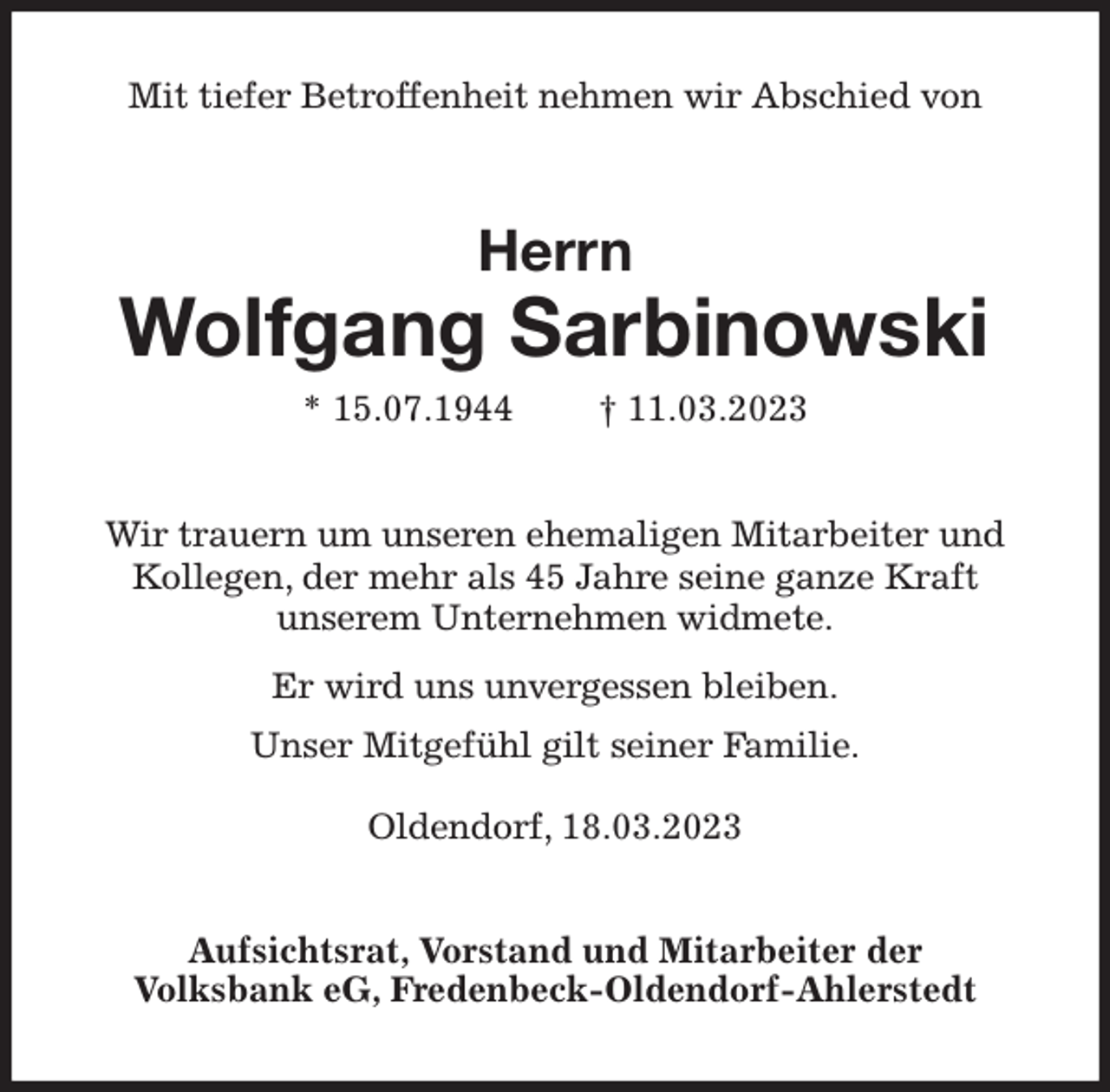 <p>Mit tiefer Betroffenheit nehmen wir Abschied von<br />Herrn</p><p>Wolfgang Sarbinowski</p><p>* 15.07.1944 † 11.03.2023<br />Wir trauern um unseren ehemaligen Mitarbeiter und<br />Kollegen, der mehr als 45 Jahre seine ganze Kraft<br />unserem Unternehmen widmete.<br />Er wird uns unvergessen bleiben.<br />Unser Mitgefühl gilt seiner Familie.</p><p>Oldendorf, 18.03.2023<br />Aufsichtsrat, Vorstand und Mitarbeiter der<br />Volksbank eG, Fredenbeck-Oldendorf-Ahlerstedt</p>
