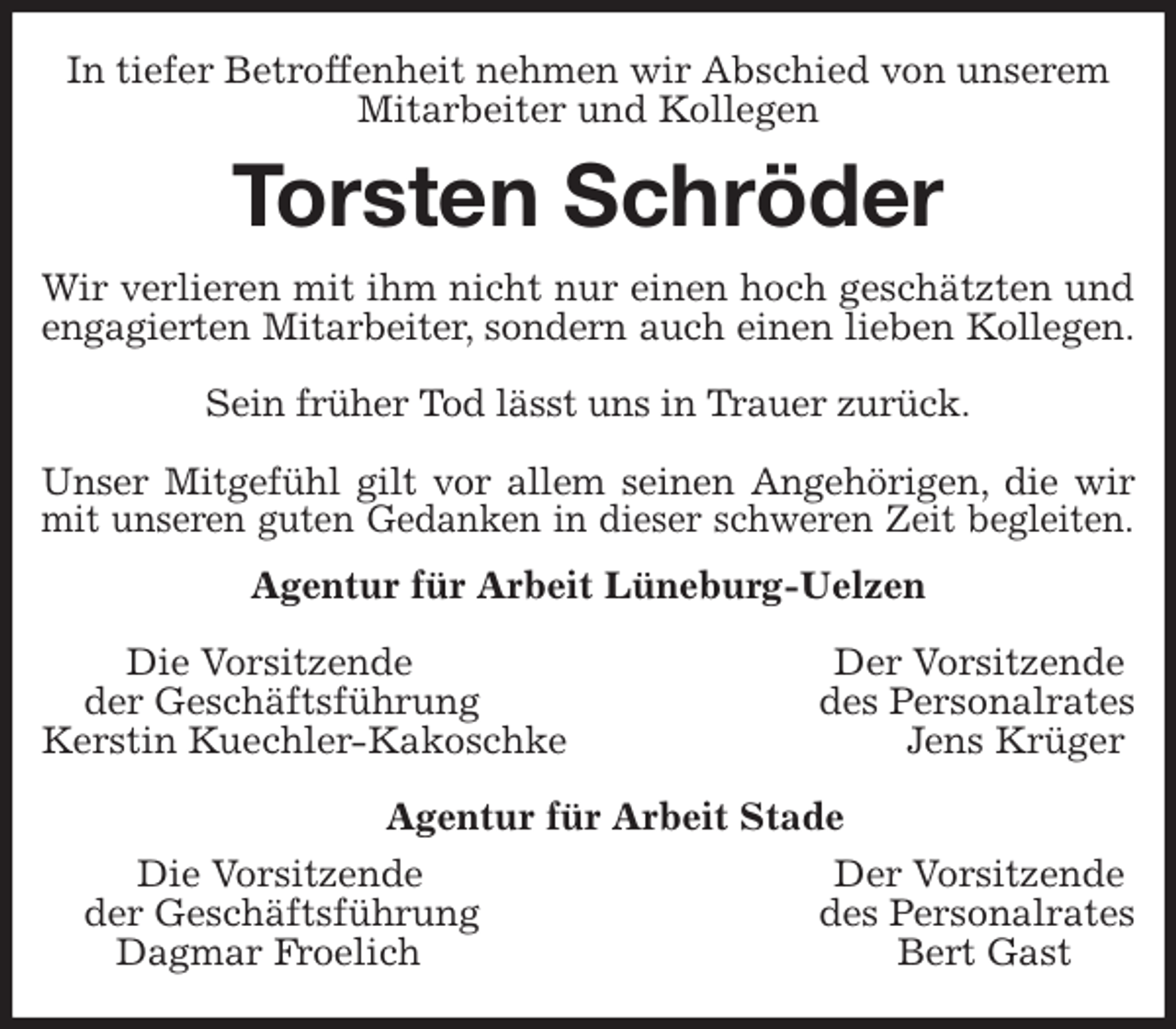 <p>In tiefer Betroffenheit nehmen wir Abschied von unserem<br />Mitarbeiter und Kollegen<br />Torsten Schröder<br />Wir verlieren mit ihm nicht nur einen hoch geschätzten und<br />engagierten Mitarbeiter, sondern auch einen lieben Kollegen.</p>
<p>Sein früher Tod lässt uns in Trauer zurück.</p>
<p>Unser Mitgefühl gilt vor allem seinen Angehörigen, die wir<br />mit unseren guten Gedanken in dieser schweren Zeit begleiten.<br />Agentur für Arbeit Lüneburg-Uelzen</p>
<p>Die Vorsitzende Der Vorsitzende<br />der Geschäftsführung des Personalrates<br />Kerstin Kuechler-Kakoschke Jens Krüger</p>
<p>Agentur für Arbeit Stade<br />Die Vorsitzende Der Vorsitzende<br />der Geschäftsführung des Personalrates<br />Dagmar Froelich Bert Gast</p>