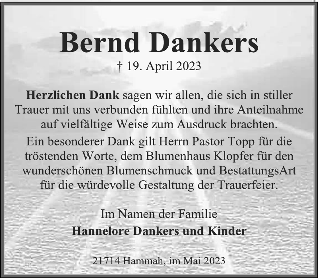 <p>Bernd Dankers<br />† 19. April 2023<br />Herzlichen Dank sagen wir allen, die sich in stiller<br />Trauer mit uns verbunden fühlten und ihre Anteilnahme<br />auf vielfältige Weise zum Ausdruck brachten.<br />Ein besonderer Dank gilt Herrn Pastor Topp für die<br />tröstenden Worte, dem Blumenhaus Klopfer für den<br />wunderschönen Blumenschmuck und BestattungsArt<br />für die würdevolle Gestaltung der Trauerfeier.<br />Im Namen der Familie<br />Hannelore Dankers und Kinder<br />21714 Hammah, im Mai 2023</p>