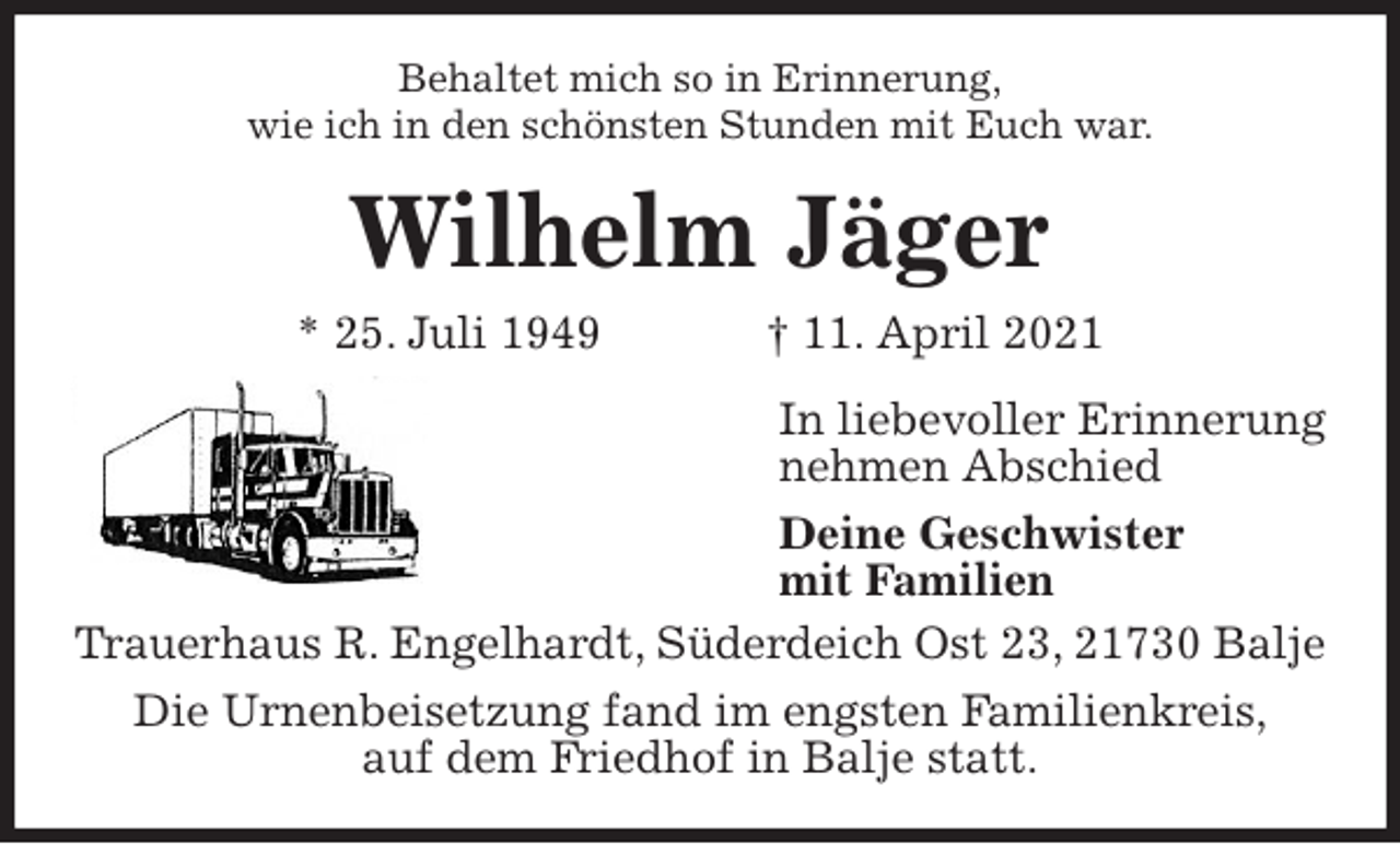 <p>Behaltet mich so in Erinnerung,<br />wie ich in den schönsten Stunden mit Euch war.<br />Wilhelm Jäger<br />* 25. Juli 1949 † 11. April 2021<br />In liebevoller Erinnerung<br />nehmen Abschied<br />Deine Geschwister<br />mit Familien<br />Trauerhaus R. Engelhardt, Süderdeich Ost 23, 21730 Balje<br />Die Urnenbeisetzung fand im engsten Familienkreis,<br />auf dem Friedhof in Balje statt.</p>