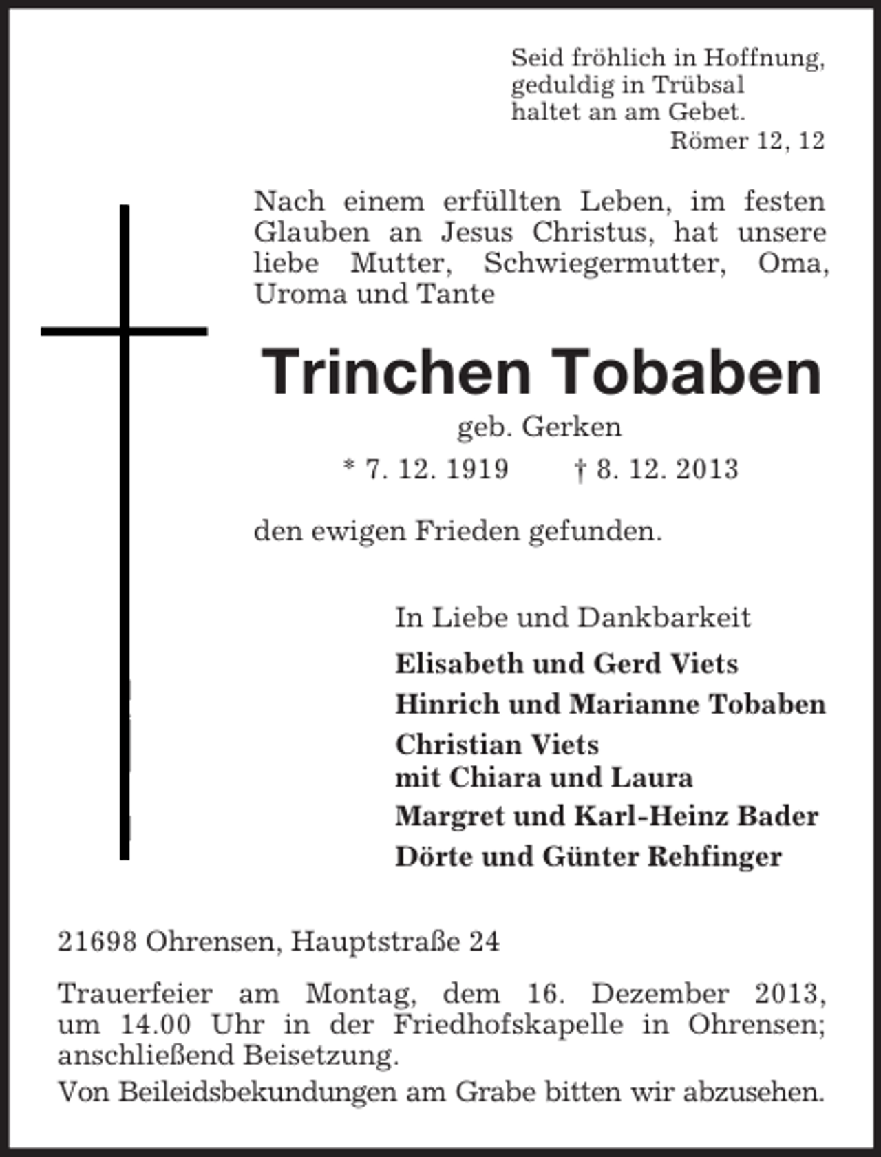 <p>Seid fröhlich in Hoffnung,<br />geduldig in Trübsal<br />haltet an am Gebet.<br />Römer 12, 12</p><p>Nach einem erfüllten Leben, im festen<br />Glauben an Jesus Christus, hat unsere<br />liebe Mutter, Schwiegermutter, Oma,<br />Uroma und Tante</p><p>Trinchen Tobaben<br />geb. Gerken<br />* 7. 12. 1919<br />† 8. 12. 2013<br />den ewigen Frieden gefunden.<br />In Liebe und Dankbarkeit<br />Elisabeth und Gerd Viets<br />Hinrich und Marianne Tobaben<br />Christian Viets<br />mit Chiara und Laura<br />Margret und Karl-Heinz Bader<br />Dörte und Günter Rehfinger<br />21698 Ohrensen, Hauptstraße 24<br />Trauerfeier am Montag, dem 16. Dezember 2013,<br />um 14.00 Uhr in der Friedhofskapelle in Ohrensen;<br />anschließend Beisetzung.<br />Von Beileidsbekundungen am Grabe bitten wir abzusehen.</p>