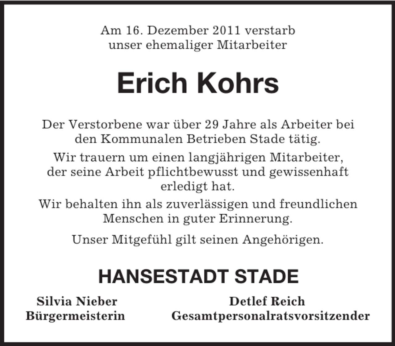 <p>Am 16. Dezember 2011 verstarb<br />unser ehemaliger Mitarbeiter<br />Erich Kohrs<br />Der Verstorbene war über 29 Jahre als Arbeiter bei<br />den Kommunalen Betrieben Stade tätig.<br />Wir trauern um einen langjährigen Mitarbeiter,<br />der seine Arbeit pflichtbewusst und gewissenhaft<br />erledigt hat.<br />Wir behalten ihn als zuverlässigen und freundlichen Menschen in guter Erinnerung.<br />Unser Mitgefühl gilt seinen Angehörigen.<br />HANSESTADT STADE<br />Silvia Nieber Detlef Reich<br />Bürgermeisterin Gesamtpersonalratsvorsitzender</p>