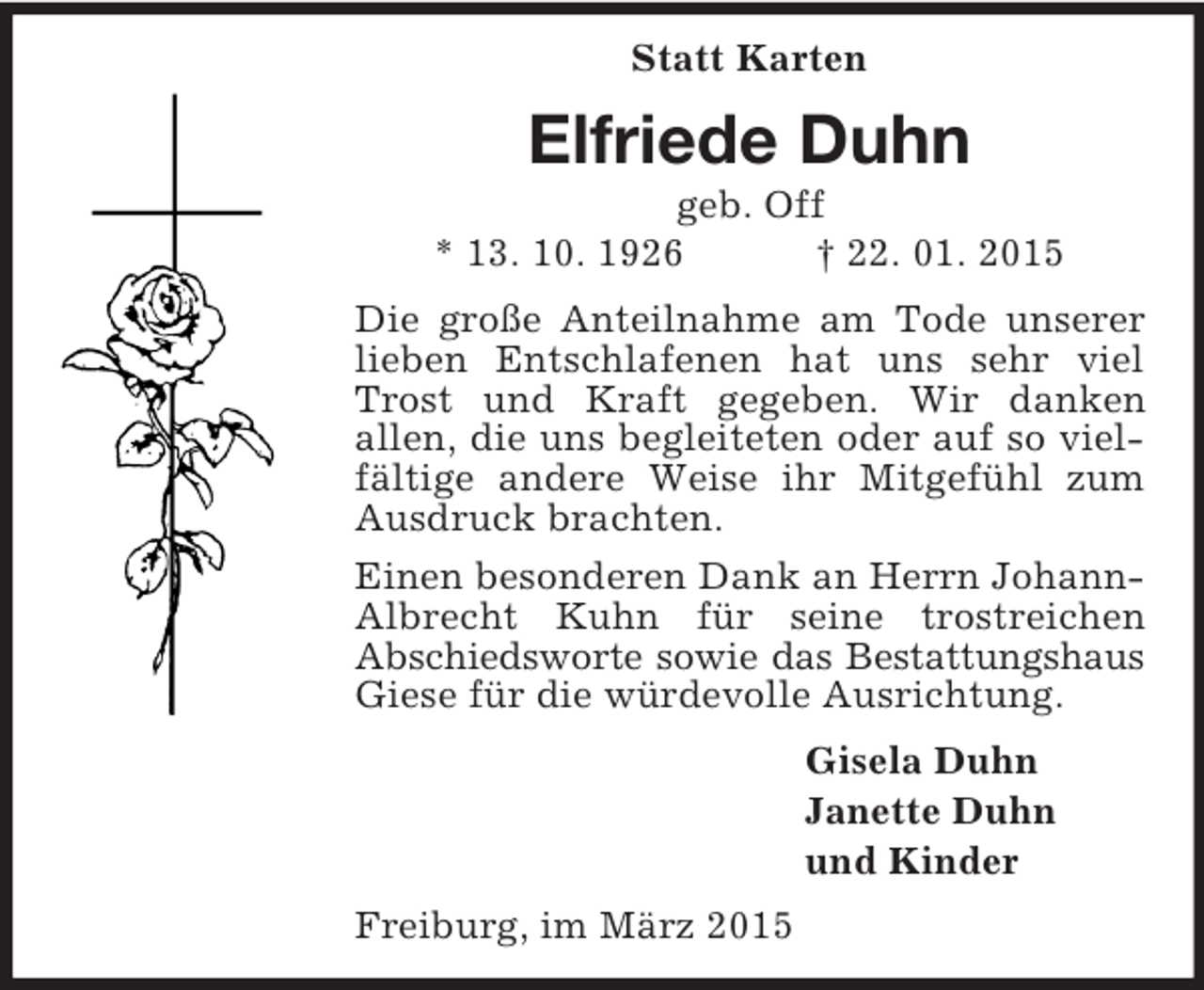 <p>Statt Karten<br />Elfriede Duhn<br />geb. Off<br />* 13. 10. 1926 † 22. 01. 2015<br />Die große Anteilnahme am Tode unserer lieben Entschlafenen hat uns sehr viel Trost und Kraft gegeben. Wir danken<br />allen, die uns begleiteten oder auf so vielfältige andere Weise ihr Mitgefühl zum Ausdruck brachten.<br />Einen besonderen Dank an Herrn Johann-Albrecht Kuhn für seine trostreichen<br />Abschiedsworte sowie das Bestattungshaus<br />Giese für die würdevolle Ausrichtung.<br />Gisela Duhn<br />Janette Duhn<br />und Kinder<br />Freiburg, im März 2015</p>