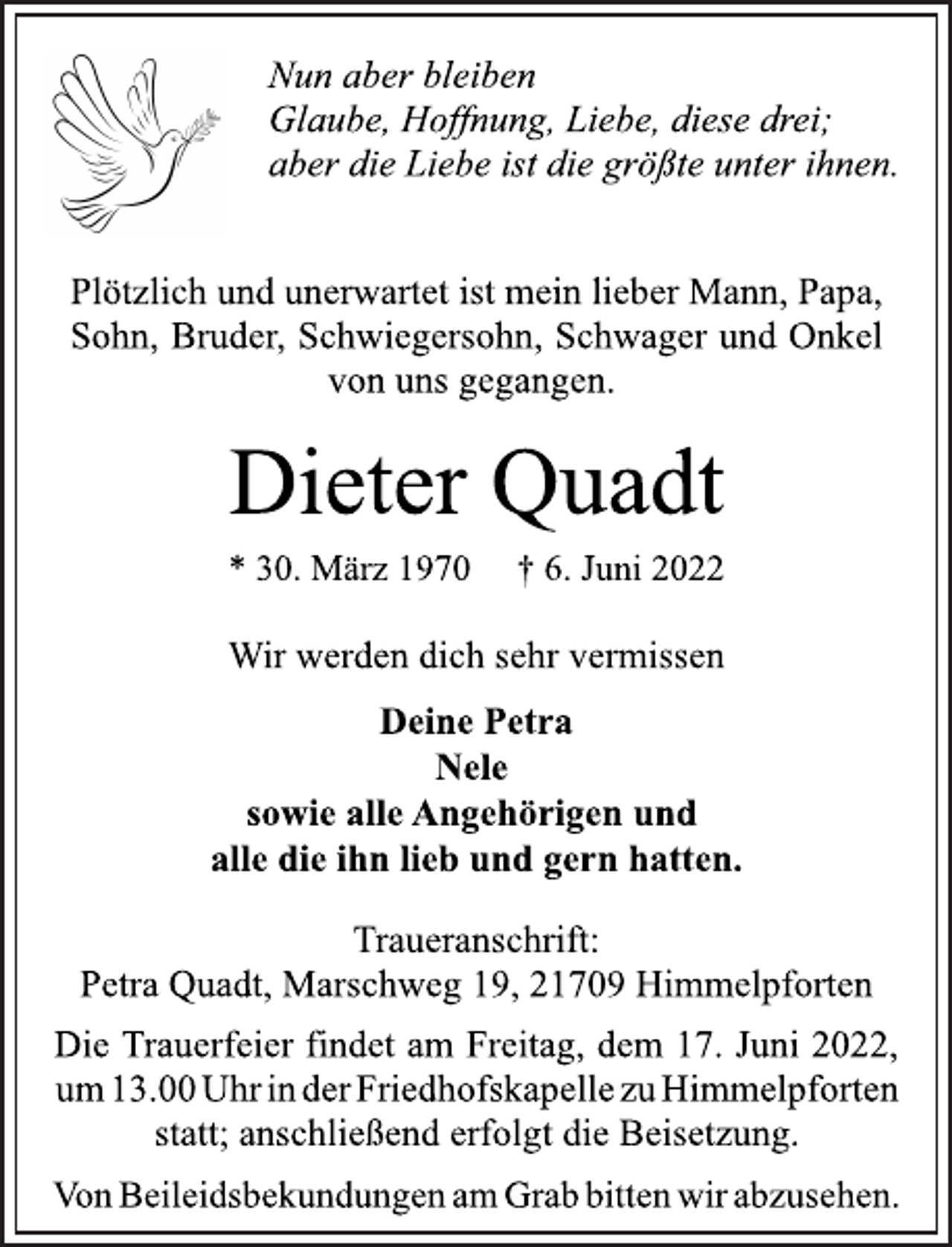 <p>Nun aber bleiben<br />Glaube, Hoffnung, Liebe, diese drei;<br />aber die Liebe ist die größte unter ihnen.<br />Plötzlich und unerwartet ist mein lieber Mann, Papa,<br />Sohn, Bruder, Schwiegersohn, Schwager und Onkel<br />von uns gegangen.<br />Dieter Quadt<br />* 30. März 1970 † 6. Juni 2022<br />Wir werden dich sehr vermissen<br />Deine Petra<br />Nele<br />sowie alle Angehörigen und<br />alle die ihn lieb und gern hatten.<br />Traueranschrift:<br />Petra Quadt, Marschweg 19, 21709 Himmelpforten<br />Die Trauerfeier findet am Freitag, dem 17. Juni 2022,<br />um 13.00 Uhr in der Friedhofskapelle zu Himmelpforten<br />statt; anschließend erfolgt die Beisetzung.<br />Von Beileidsbekundungen am Grab bitten wir abzusehen.</p>