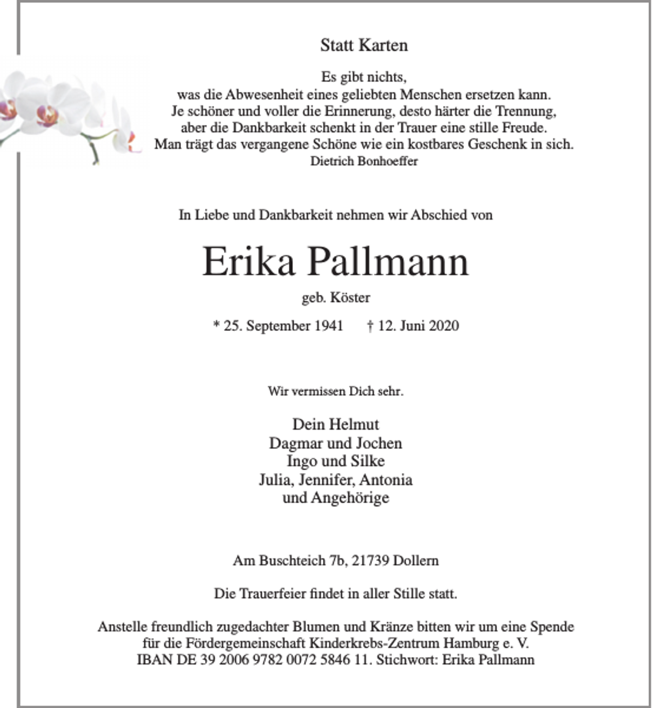 <p>Statt Karten<br />Es gibt nichts,<br />was die Abwesenheit eines geliebten Menschen ersetzen kann.<br />Je schöner und voller die Erinnerung, desto härter die Trennung,<br />aber die Dankbarkeit schenkt in der Trauer eine stille Freude.<br />Man trägt das vergangene Schöne wie ein kostbares Geschenk in sich.<br />Dietrich Bonhoeffer<br />In Liebe und Dankbarkeit nehmen wir Abschied von<br />Erika Pallmann<br />geb. Köster<br />* 25. September 1941 + 12. Juni 2020<br />Wir vermissen Dich sehr<br />Dein Helmut<br />Dagmar und Jochen<br />Ingo und Silke<br />Julia, Jennifer, Antonia<br />und Angehörige<br />Am Buschteich 7b, 21739 Dollern<br />Die Trauerfeier findet in aller Stille statt.<br />Anstelle freundlich zugedachter Blumen und Kränze bitten wir um eine Spende für die Fördergemeinschaft Kinderkrebs-Zentrum Hamburg e. V.<br />IBAN DE 39 2006 9782 0072 5846 11. Stichwort: Erika Pallmann</p>