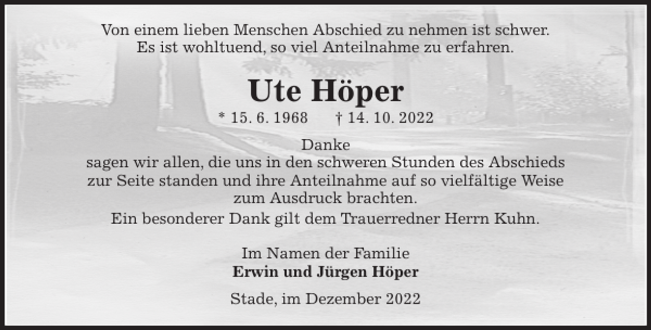 <p>Von einem lieben Menschen Abschied zu nehmen ist schwer.<br />Es ist wohltuend, so viel Anteilnahme zu erfahren.<br />Ute Höper<br />* 15. 6. 1968 † 14. 10. 2022<br />Danke<br />sagen wir allen, die uns in den schweren Stunden des Abschieds<br />zur Seite standen und ihre Anteilnahme auf so vielfältige Weise<br />zum Ausdruck brachten.<br />Ein besonderer Dank gilt dem Trauerredner Herrn Kuhn.<br />Im Namen der Familie<br />Erwin und Jürgen Höper<br />Stade, im Dezember 2022</p>