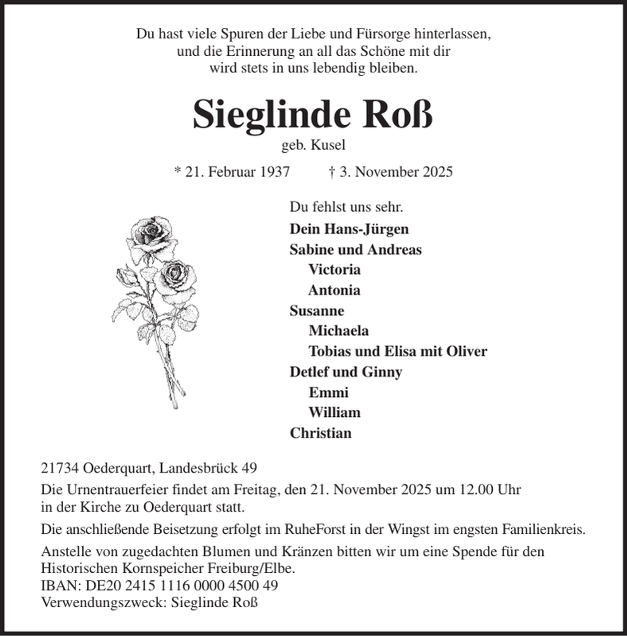 <p>Du hast viele Spuren der Liebe und Fürsorge hinterlassen,<br />und die Erinnerung an all das Schöne mit dir<br />wird stets in uns lebendig bleiben.<br />Sieglinde Roß<br />geb. Kusel<br />* 21. Februar 1937 † 3. November 2025<br />Du fehlst uns sehr.<br />Dein Hans-Jürgen<br />Sabine und Andreas<br />Victoria<br />Antonia<br />Susanne<br />Michaela<br />Tobias und Elisa mit Oliver<br />Detlef und Ginny<br />Emmi<br />William<br />Christian<br />21734 Oederquart, Landesbrück 49<br />Die Urnentrauerfeier findet am Freitag, den 21. November 2025 um 12.00 Uhr<br />in der Kirche zu Oederquart statt.<br />Die anschließende Beisetzung erfolgt im RuheForst in der Wingst im engsten Familienkreis.<br />Anstelle von zugedachten Blumen und Kränzen bitten wir um eine Spende für den<br />Historischen Kornspeicher Freiburg/Elbe.<br />IBAN: DE20 2415 1116 0000 4500 49<br />Verwendungszweck: Sieglinde Roß</p>