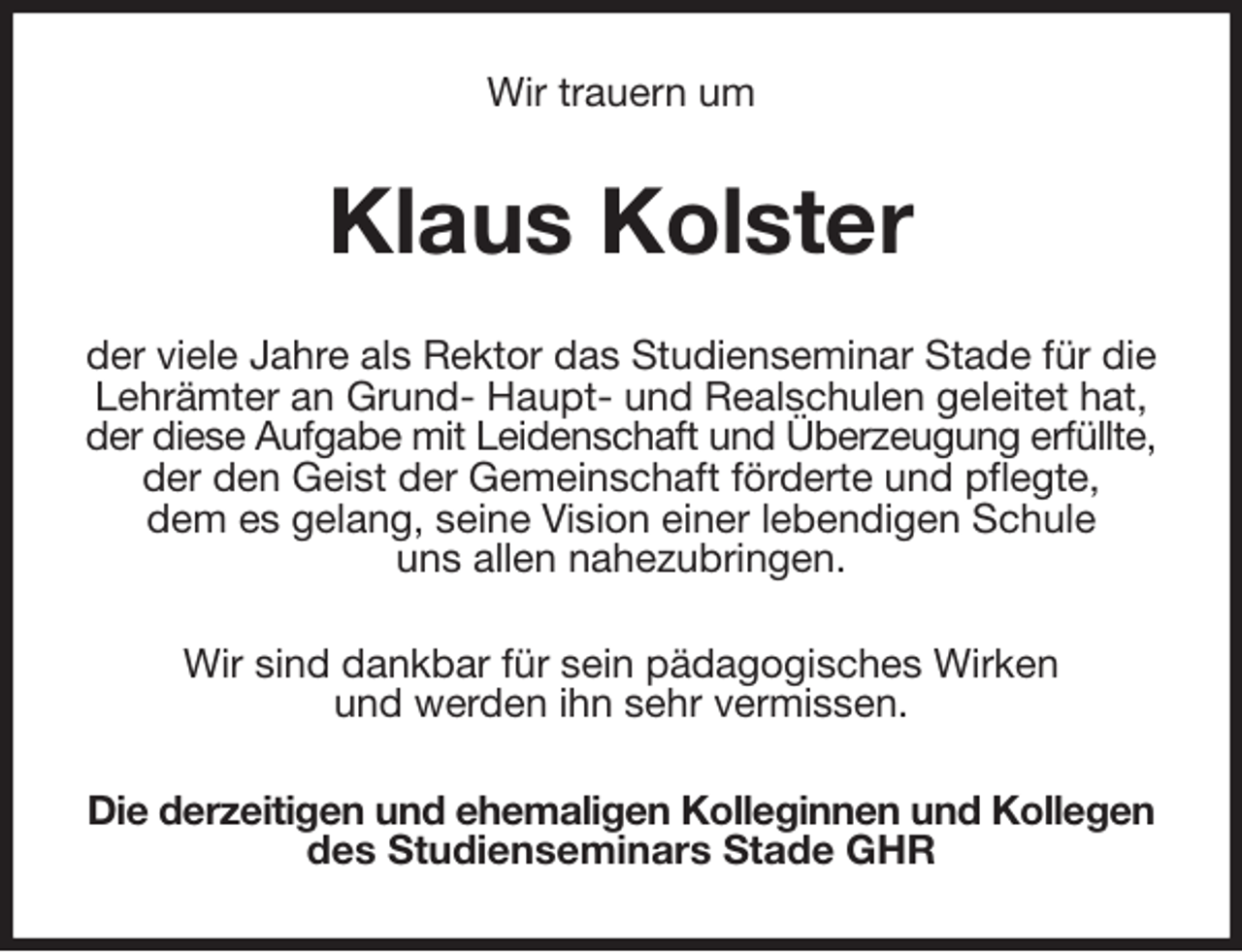 <p>Wir trauern um<br />Klaus Kolster<br />der viele Jahre als Rektor das Studienseminar Stade für die Lehrämter an Grund- Haupt- und Realschulen geleitet hat,<br />der diese Aufgabe mit Leidenschaft und Überzeugung erfüllte,<br />der den Geist der Gemeinschaft förderte und pflegte,<br />dem es gelang, seine Vision einer lebendigen Schule<br />uns allen nahezubringen.<br />Wir sind dankbar für sein pädagogisches Wirken<br />und werden ihn sehr vermissen.<br />Die derzeitigen und ehemaligen Kolleginnen und Kollegen<br />des Studienseminars Stade GHR</p>