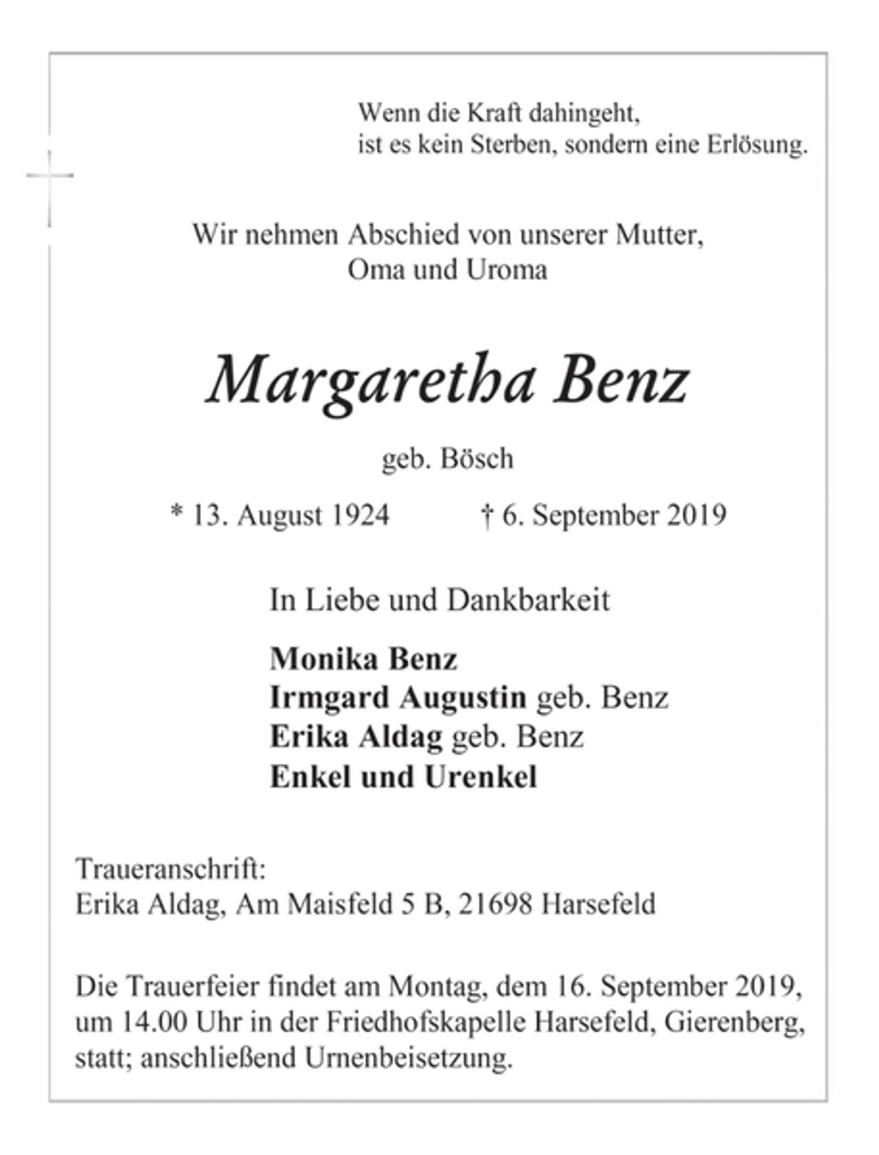 <p>Wenn die Kraft dahingeht,<br />ist es kein Sterben, sondern eine Erlösung.<br />Wir nehmen Abschied von unserer Mutter,<br />Oma und Uroma<br />Margaretha Benz<br />geb. Bösch<br />* 13. August 1924 † 6. September 2019<br />In Liebe und Dankbarkeit<br />Monika Benz<br />Irmgard Augustin geb. Benz<br />Erika Aldag geb. Benz<br />Enkel und Urenkel<br />Traueranschrift:<br />Erika Aldag, Am Maisfeld 5 B, 21698 Harsefeld<br />Die Trauerfeier findet am Montag, dem 16. September 2019,<br />um 14.00 Uhr in der Friedhofskapelle Harsefeld, Gierenberg,<br />statt; anschließend Urnenbeisetzung.</p>
