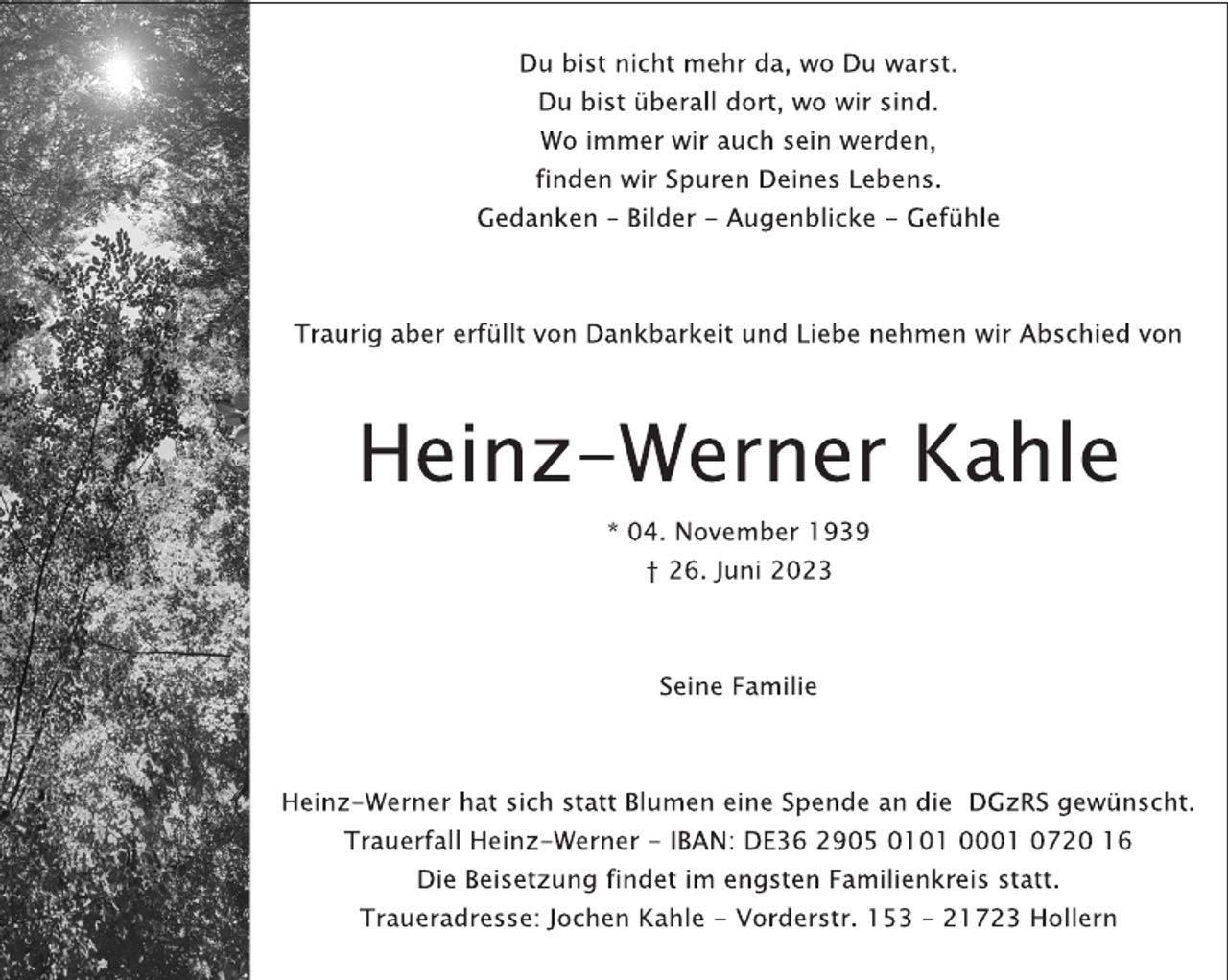 <p>Du bist nicht mehr da, wo Du warst.<br />Du bist überall dort, wo wir sind.<br />Wo immer wir auch sein werden,<br />finden wir Spuren Deines Lebens.<br />Gedanken - Bilder - Augenblicke - Gefühle<br />Traurig aber erfüllt von Dankbarkeit und Liebe nehmen wir Abschied von<br />Heinz-Werner Kahle<br />* 04. November 1939<br />† 26. Juni 2023<br />Seine Familie<br />Heinz-Werner hat sich statt Blumen eine Spende an die DGzRS gewünscht.<br />Trauerfall Heinz-Werner - IBAN: DE36 2905 0101 0001 0720 16<br />Die Beisetzung findet im engsten Familienkreis statt.<br />Traueradresse: Jochen Kahle - Vorderstr. 153 - 21723 Hollern</p>