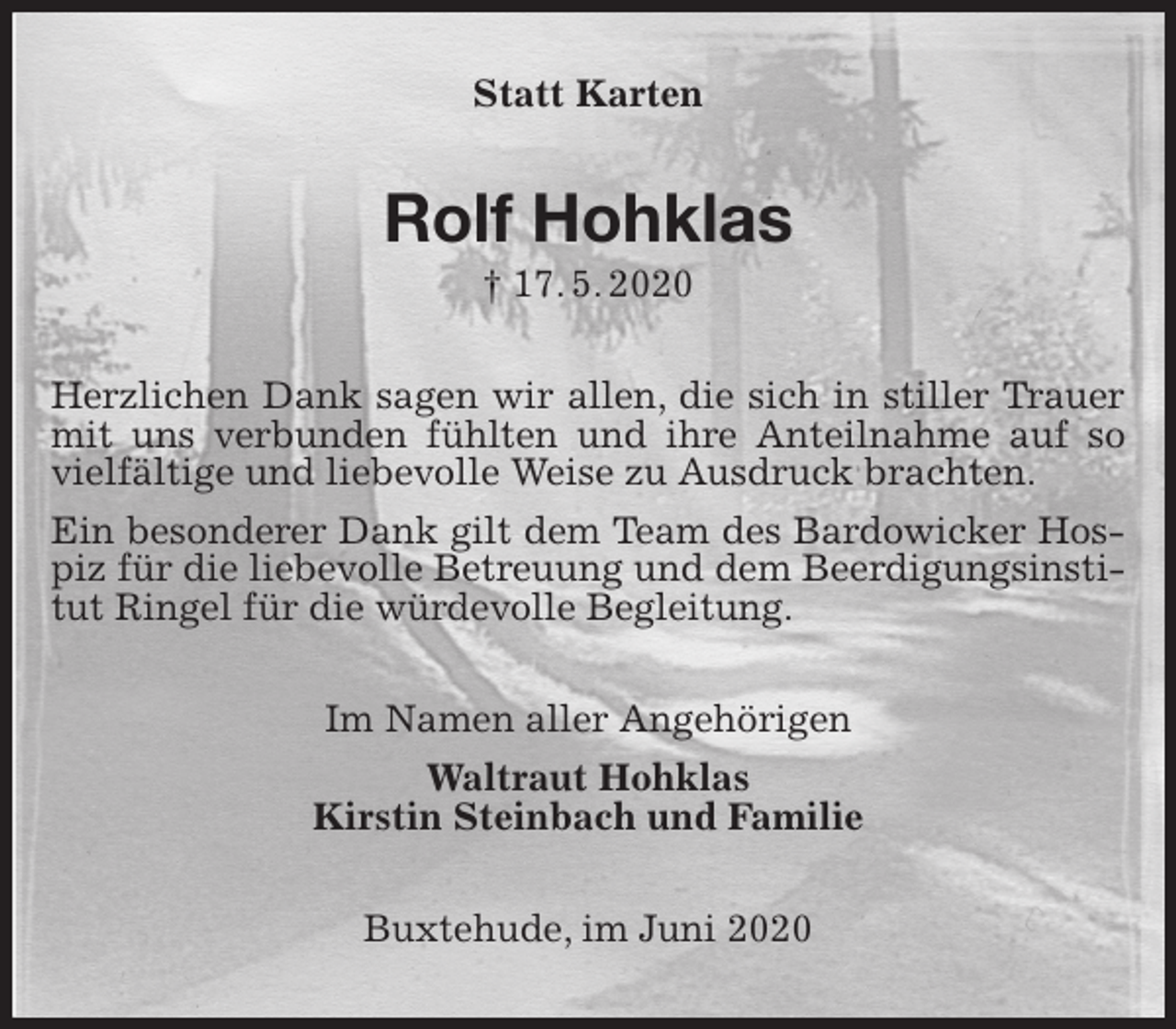<p>Statt Karten<br />Rolf Hohklas<br />† 17. 5. 2020<br />Herzlichen Dank sagen wir allen, die sich in stiller Trauer mit uns verbunden fühlten und ihre Anteilnahme auf so vielfältige und liebevolle Weise zu Ausdruck brachten.<br />Ein besonderer Dank gilt dem Team des Bardowicker Hospiz für die liebevolle Betreuung und dem Beerdigungsinstitut Ringel für die würdevolle Begleitung.<br />Im Namen aller Angehörigen<br />Waltraut Hohklas<br />Kirstin Steinbach und Familie<br />Buxtehude, im Juni 2020</p>
